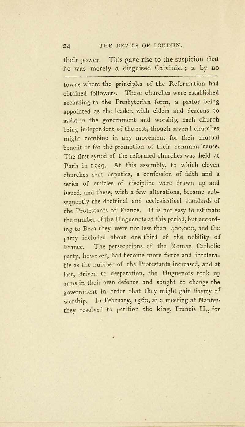 their power. This gave rise to the suspicion that he was merely a disguised Calvinist; a by uo towns where the principles of the Reformation had obtained followers. These churches were established according to the Presbyterian form, a pastor being appointed as the leader, with elders and deacons to assist in the government and worship, each church being independent of the rest, though several churches might combine in any movement for their mutual ■benefit or for the promotion of their common cause. The first synod of the reformed churches was held at Paris in 1559. At this assembly, to which eleven churches sent deputies, a confession of faith and a series of articles of discipline were drawn up and issued, and these, with a few alterations, became sub- sequently the doctrinal and ecclesiastical standards of the Protestants of France. It is not easy to estimate the number of the Huguenots at this period, but accord- ing to Beza they were not less than 400,000, and the party included about one-third of the nobility of France. The persecutions of the Roman Catholic party, hov/ever, had become more fierce and intolera- ble as the number of the Protestants increased, and at last driven to desperation, the Huguenots took up arms in their own defence and sought to change the government in order that they might gain liberty o^ worship. In February, 1560, at a meeting at Nantesj they resolved to petition the king, Francis II., for