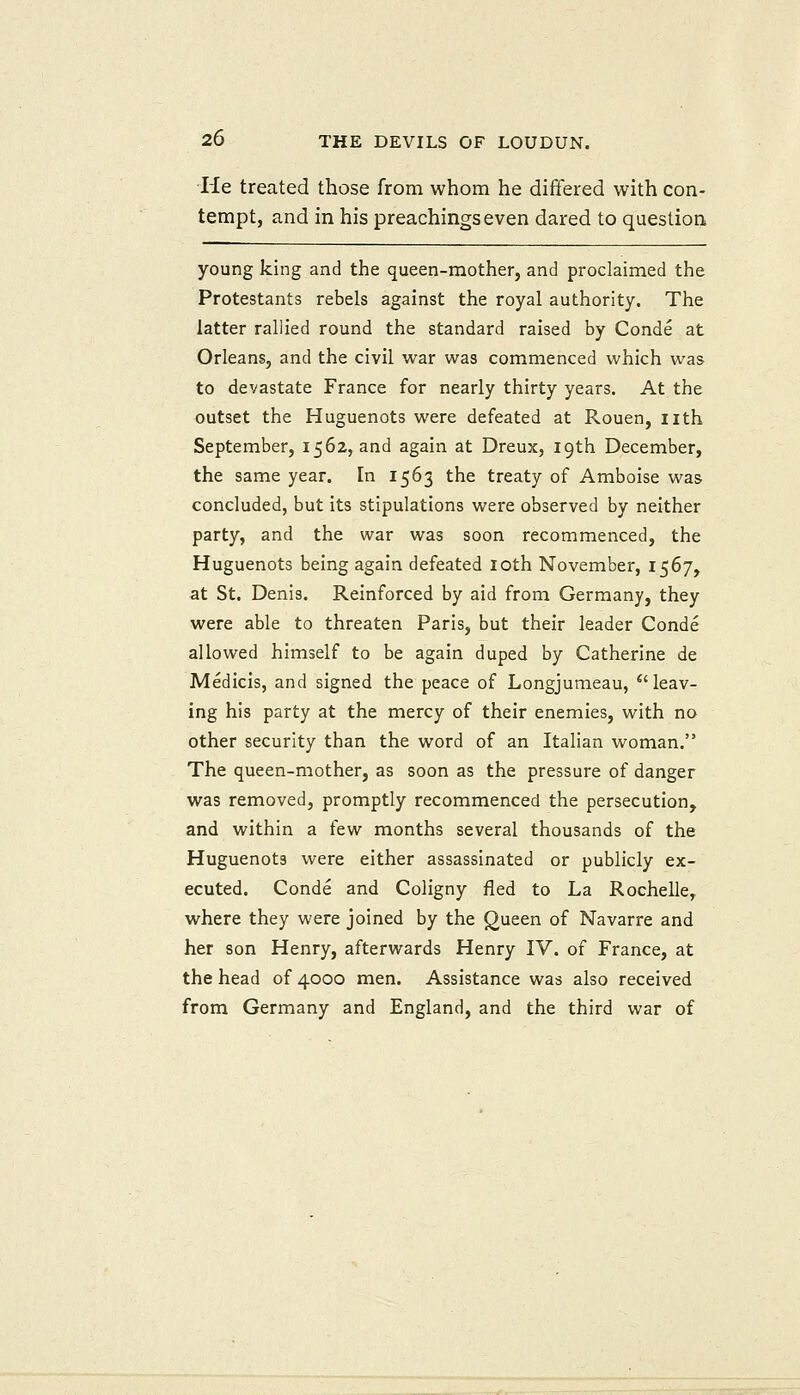 •He treated those from whom he differed with con- tempt, and in his preachings even dared to question young king and the queen-mother, and proclaimed the Protestants rebels against the royal authority. The latter rallied round the standard raised by Conde at Orleans, and the civil war was commenced which was to devastate France for nearly thirty years. At the outset the Huguenots were defeated at Rouen, nth September, 1562, and again at Dreux, 19th December, the same year. In 1563 the treaty of Amboise was concluded, but its stipulations were observed by neither party, and the war was soon recommenced, the Huguenots being again defeated loth November, 1567, at St. Denis. Reinforced by aid from Germany, they were able to threaten Paris, but their leader Conde allowed himself to be again duped by Catherine de Medicis, and signed the peace of Longjumeau, ^'leav- ing his party at the mercy of their enemies, with no other security than the word of an Italian woman. The queen-mother, as soon as the pressure of danger was removed, promptly recommenced the persecution, and within a few months several thousands of the Huguenots were either assassinated or publicly ex- ecuted. Conde and Coligny fled to La Rochelle, where they were joined by the gueen of Navarre and her son Henry, afterwards Henry IV. of France, at the head of 4000 men. Assistance was also received from Germany and England, and the third war of