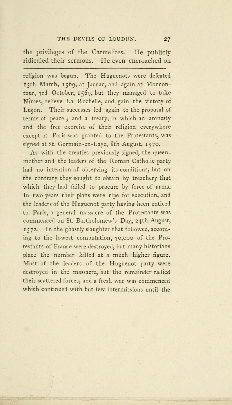 the prlvilec^es of the Carmelites. He publicly ridiculed their sermons. He even encroached on religion was begun. The Huguenots were defeated 13th March, 1569, at Jarnac, and again at Moncon- tour, 3rd October, 1569, but they managed to take Nimes, relieve La Rochelle, and gain the victory of Lucon. Their successes led again to the proposal of terms of peace 5 and a treaty, in which an amnesty and the free exercise of their religion everywhere except at Paris was granted to the Protestants, was signed at St. Germain-en-Laye, 8th August, 1570. As with the treaties previously signed, the queen- mother and the leaders of the Roman Catholic party had no intention of observing its conditions, but on the contrary they sought to obtain by treachery that which they had failed to procure by force of arms. In two years their plans were ripe for execution, and the leaders of the Huguenot party having heen enticed to Paris, a general massacre of the Protestants was commenced on St. Bartholomew's Day, 24th August, 1572. In the ghastly slaughter that followed, accord- ing to the lowest computation, 30,000 of the Pro- testants of France were destroyed, but many historians place the number killed at a much higher figure. Most of the leaders of the Huguenot party were destroyed in the massacre, but the remainder rallied their scattered forces, and a fresh war was commenced which continued with but few intermissions until the