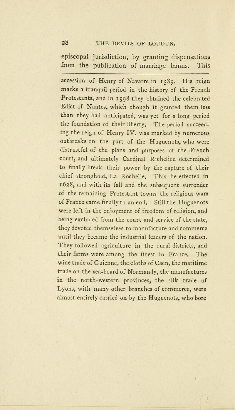 episcopal jurisdiction, by granting dispensations from the publication of marriage banns. This accession of Henry of Navarre in 1589. His reign marks a tranquil period in the history of the French Protestants, and in 1598 they obtained the celebrated Edict of Nantes, which though it granted them less than they had anticipated, was yet for a long period the foundation of their liberty. The period succeed- ing the reign of Henry IV. was marked by numerous outbreaks on the part of the Huguenots, who were distrustful of the plans and purposes of the French court, and ultimately Cardinal Richelieu determined to finally break their power by the capture of their chief stronghold. La Rochelle. This he effected in 1628, and with its fall and the subsequent surrender of the remaining Protestant towns the religious wars of France came finally to an end. Still the Huguenots were left in the enjoyment of freedom of religion, and being excluded from the court and service of the state, they devoted themselves to manufacture and commerce until they became the industrial leaders of the nation. They followed agriculture in the rural districts, and their farms were among the finest in France. The wine trade of Guienne, the cloths of Caen, the maritime trade on the sea-board of Normandy, the manufactures in the north-western provinces, the silk trade of Lyons, with many other branches of commerce, were almost entirely carried on by the Huguenots, who bore