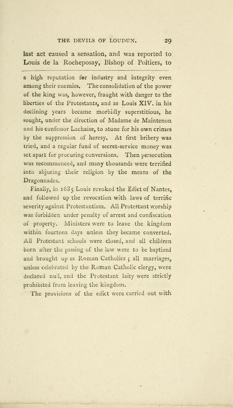 last act caused a sensation, and was reported to Louis de la Rocheposay, Bishop of Poitiers, to a high reputation for industry and integrity even among their enemies. TheconsoHdation of the power of the king was, however, fraught with danger to the liberties of the Protestants, and as Louis XIV. in his declining years became morbidly superstitious, he sought, under the direction of Madame de Maintenon and his confessor Lachaise, to atone for his own crimes by the suppression of heresy. At first bribery was tried, and a regular fund of secret-service money was set apart for procuring conversions. Then persecution was recommenced, and many thousands were terrified into abjuring their religion by the means of the Dragonnades, Finally, in 1605 Louis revoked the Edict of Nantes,, and followed up the revocation with laws of terrific severity against Protestantism. All Protectant w.orship was forbidden under penalty of arrest and confiscation of property. Ministers were to leave the kingdom within fourteen days unless they became converted. All Protestant schools were closed, and all children born after the passing of the lav/ were to be baptized and brought up as Roman Catholics j all marriageSy unless celebrated by the Roman Catholic clergy, were declared null, and the Protestant laity were strictly prohibited from leaving the kingdom. The provisions of the edict were carried out with