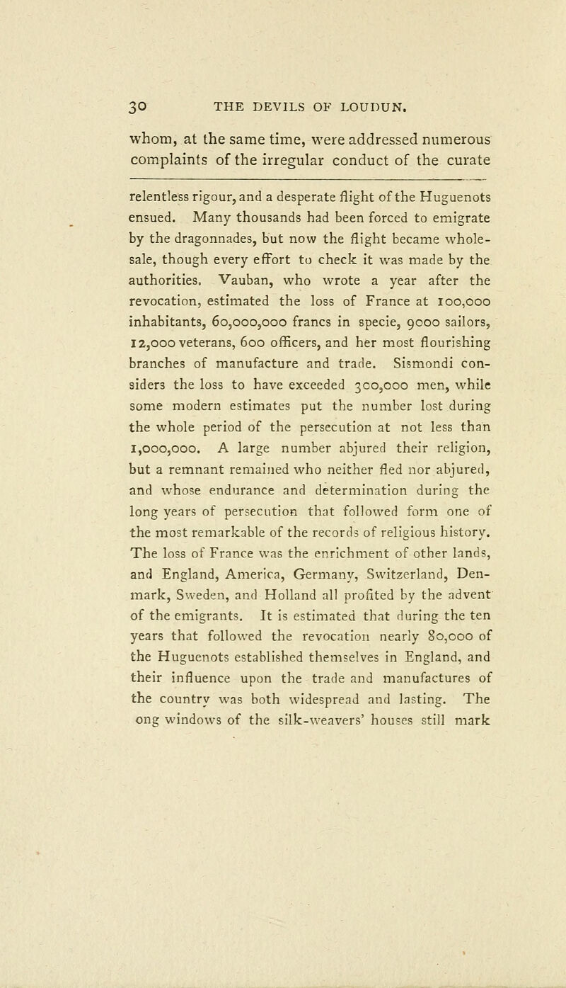 whom, at the same time, were addressed numerous complaints of the irregular conduct of the curate relentless rigour, and a desperate flight of the Huguenots ensued. Many thousands had been forced to emigrate by the dragonnades, but now the flight became whole- sale, though every effort to check it was made by the authorities. Vauban, who wrote a year after the revocation, estimated the loss of France at 100,000 inhabitants, 60,000,000 francs in specie, 9000 sailors, 12,000 veterans, 600 officers, and her most flourishing branches of manufacture and trade. Sismondi con- siders the loss to have exceeded 300,000 men, while some modern estimates put the number lost during the whole period of the persecution at not less than 1,000,000. A large number abjured their religion, but a remnant remained who neither fled nor abjured, and whose endurance and determination during the long years of persecution that followed form one of the most remarkable of the records of religious history. The loss of France was the enrichment of other lands, and England, America, Germany, Switzerland, Den- mark, Sweden, and Holland all profited by the advent of the emigrants. It is estimated that during the ten years that followed the revocation nearly 80,000 of the Huguenots established themselves in England, and their influence upon the trade and manufactures of the country was both widespread and lasting. The ong windows of the silk-weavers' houses still mark