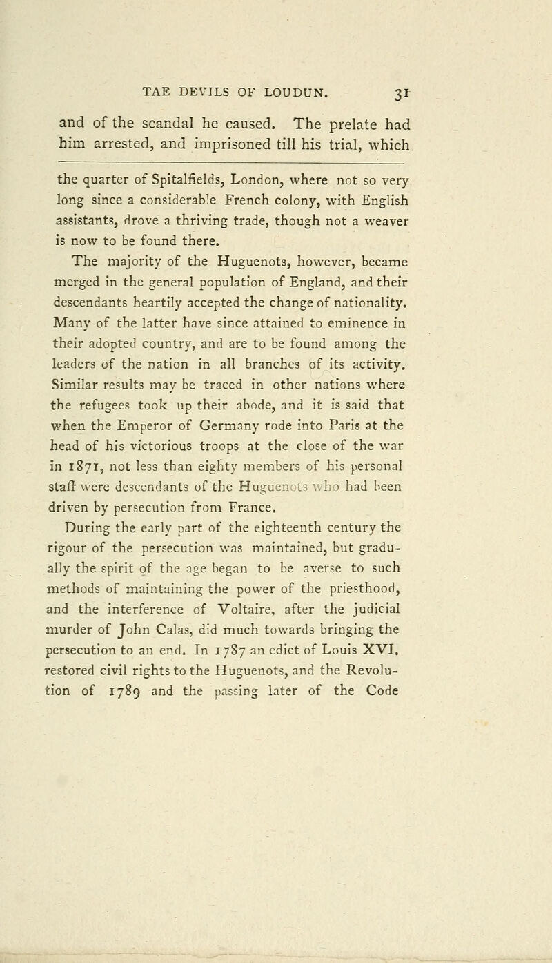 and of the scandal he caused. The prelate had him arrested, and imprisoned till his trial, which the quarter of Spitalfields, London, where not so very- long since a considerable French colony, with English assistants, drove a thriving trade, though not a weaver is now to be found there. The majority of the Huguenots, however, became merged in the general population of England, and their descendants heartily accepted the change of nationality. Many of the latter have since attained to eminence in their adopted country, and are to be found among the leaders of the nation in all branches of its activity. Similar results may be traced in other nations where the refugees took up their abode, and it is said that when the Emperor of Germany rode into Paris at the head of his victorious troops at the close of the war in 1871, not less than eighty members of his personal staff- were descendants of the Huguenots who had been driven by persecution from France. During the early part of the eighteenth century the rigour of the persecution v:as maintained, but gradu- ally the spirit of the age began to be averse to such methods of maintaining the power of the priesthood, and the interference of Voltaire, after the judicial murder of John Calas, did much towards bringing the persecution to an end. In 1787 an edict of Louis XVI. restored civil rights to the Huguenots, and the Revolu- tion of 1789 and the passing later of the Code