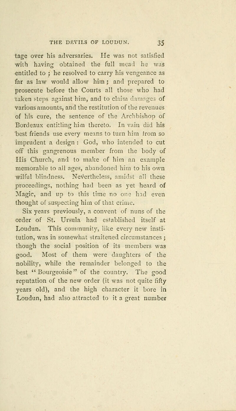 tage over his adversaries. He was not satisfied with having obtained the full mead he was entitled to ; he resolved to carry his vengeance as far as law would allow him ; and prepared to prosecute before the Courts all those who had taken steps against him, and to claim damages of various amounts, and the restitution of the revenues of his cure, the sentence of the Archbishop of Bordeaux entitling him thereto. In vain did his best friends use every means to turn him Irom so imprudent a design : God, vv'ho intended to cut off this gangrenous member from the body of His Church, and to make of him' an example memorable to all ages, abandoned him to his own wilful blindness. Nevertheless, amidst all these proceedings, nothing had been as yet heard of Magic, and up to this time no one had even thought of suspecting him of that crime. Six years previously, a convent of nuns of the order of St. Ursula had established itself at Loudun. This community, like every new insti- tution, was in somewhat straitened circumstances ; though the social position of its members waa good. Most of them were daughters of the nobility, while the remainder belonged to the best Bourgeoisie of the country. The good reputation of the new order (it was not quite fifty years old), and the high character it bore in Loudun, had also attracted to it a great number