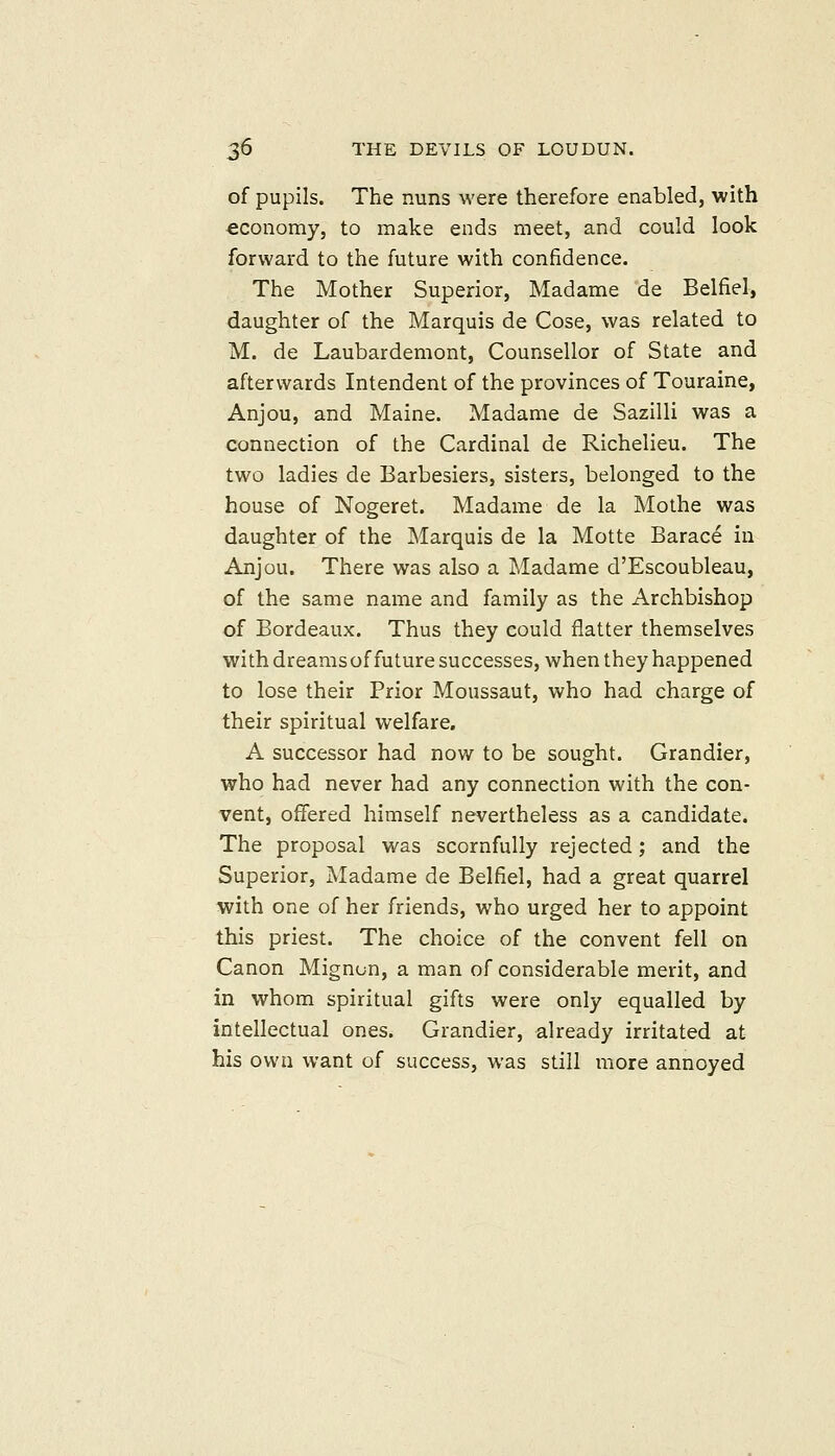 of pupils. The nuns were therefore enabled, with economy, to make ends meet, and could look forward to the future with confidence. The Mother Superior, Madame de Belfiel, daughter of the Marquis de Cose, was related to M. de Laubardemont, Counsellor of State and afterwards Intendent of the provinces of Touraine, Anjou, and Maine. Madame de Sazilli was a connection of the Cardinal de Richelieu. The two ladies de Barbesiers, sisters, belonged to the house of Nogeret. Madame de la Mothe was daughter of the Marquis de la Motte Barace in Anjou. There was also a Madame d'Escoubleau, of the same name and family as the Archbishop of Bordeaux. Thus they could flatter themselves with dreamsoffuture successes, when they happened to lose their Prior Moussaut, who had charge of their spiritual welfare. A successor had now to be sought. Grandier, who had never had any connection with the con- vent, offered himself nevertheless as a candidate. The proposal was scornfully rejected; and the Superior, Madame de Belfiel, had a great quarrel with one of her friends, who urged her to appoint this priest. The choice of the convent fell on Canon Mignon, a man of considerable merit, and in whom spiritual gifts were only equalled by intellectual ones. Grandier, already irritated at his own want of success, was still more annoyed