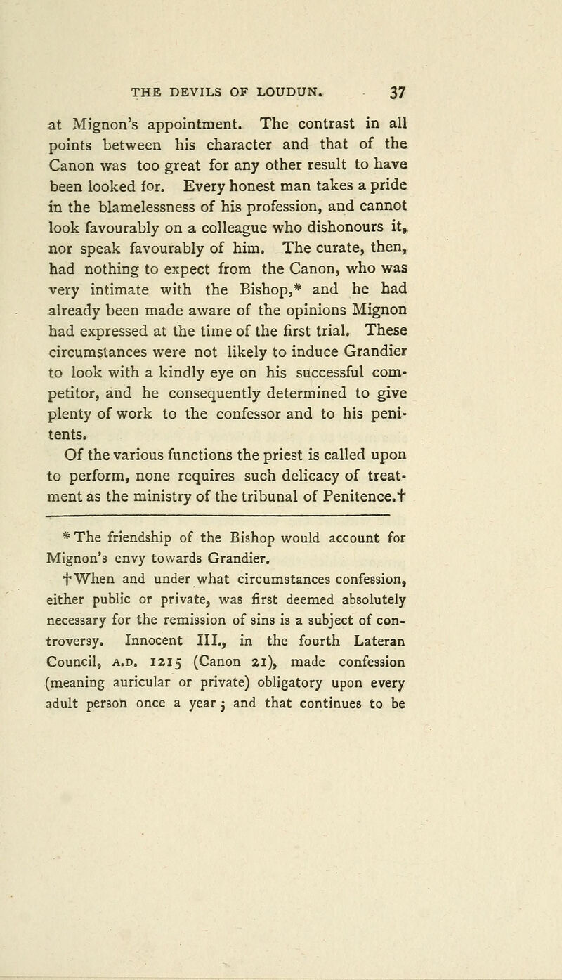 at Mignon's appointment. The contrast in all points between his character and that of the Canon was too great for any other result to have been looked for. Every honest man takes a pride in the blamelessness of his profession, and cannot look favourably on a colleague who dishonours It^ nor speak favourably of him. The curate, then, had nothing to expect from the Canon, who was very intimate with the Bishop,* and he had already been made aware of the opinions Mignon had expressed at the time of the first trial. These circumstances were not likely to induce Grandier to look with a kindly eye on his successful com- petitor, and he consequently determined to give plenty of work to the confessor and to his peni- tents. Of the various functions the priest is called upon to perform, none requires such delicacy of treat- ment as the ministry of the tribunal of Penitence.t *The friendship of the Bishop would account for Mignon's envy towards Grandier. fWhen and under what circumstances confession, either public or private, was first deemed absolutely necessary for the remission of sins is a subject of con- troversy. Innocent III., in the fourth Lateran Council, A.D. 1215 (Canon 21), made confession (meaning auricular or private) obligatory upon every adult person once a year j and that continues to be