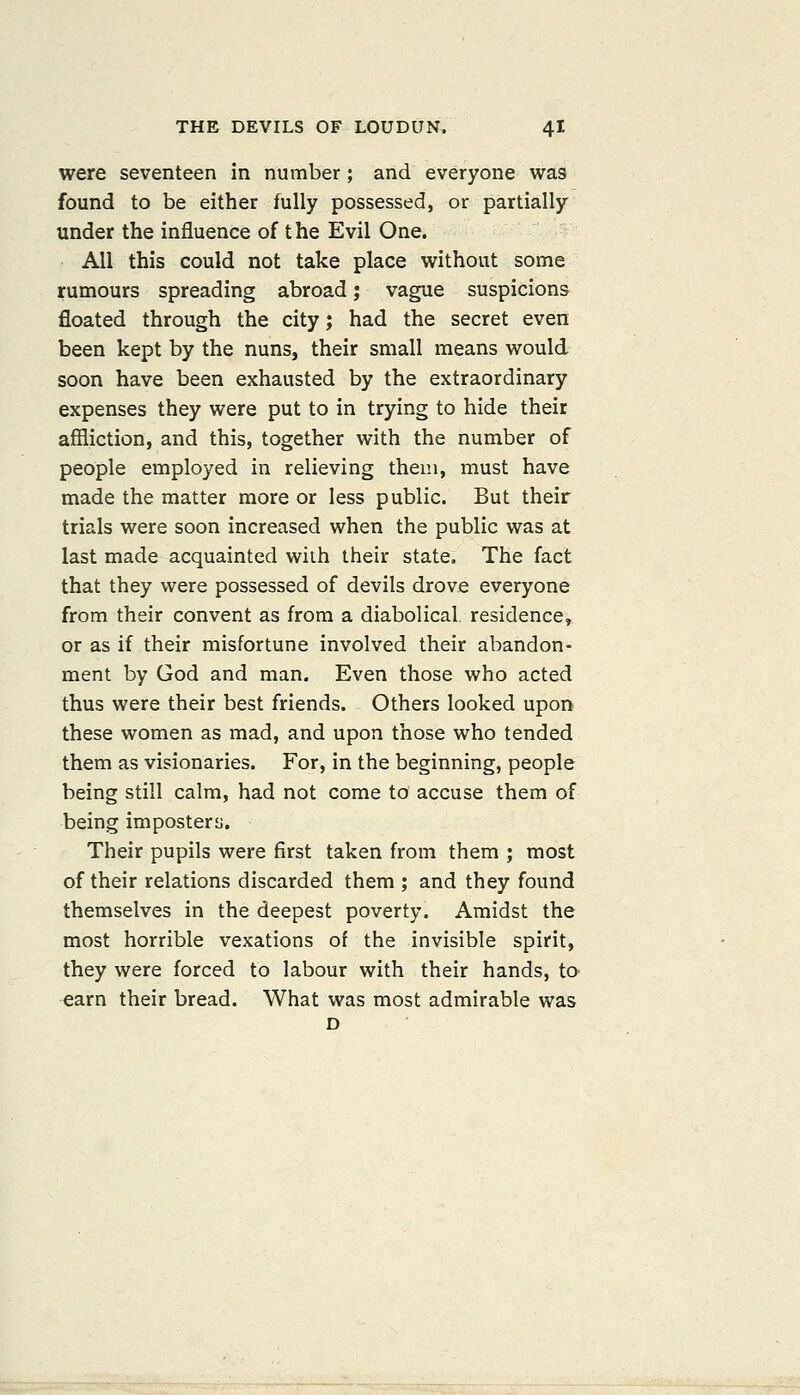 were seventeen in number; and everyone was found to be either fully possessed, or partially under the influence of the Evil One. All this could not take place without some rumours spreading abroad; vague suspicions floated through the city; had the secret even been kept by the nuns, their small means would soon have been exhausted by the extraordinary expenses they were put to in trying to hide their affliction, and this, together with the number of people employed in relieving them, must have made the matter more or less public. But their trials were soon increased when the public was at last made acquainted with their state. The fact that they were possessed of devils drove everyone from their convent as from a diabolical residence, or as if their misfortune involved their abandon- ment by God and man. Even those who acted thus were their best friends. Others looked upon these women as mad, and upon those who tended them as visionaries. For, in the beginning, people being still calm, had not come to accuse them of being impostery. Their pupils were first taken from them ; most of their relations discarded them ; and they found themselves in the deepest poverty. Amidst the most horrible vexations of the invisible spirit, they were forced to labour with their hands, to- earn their bread. What was most admirable was D