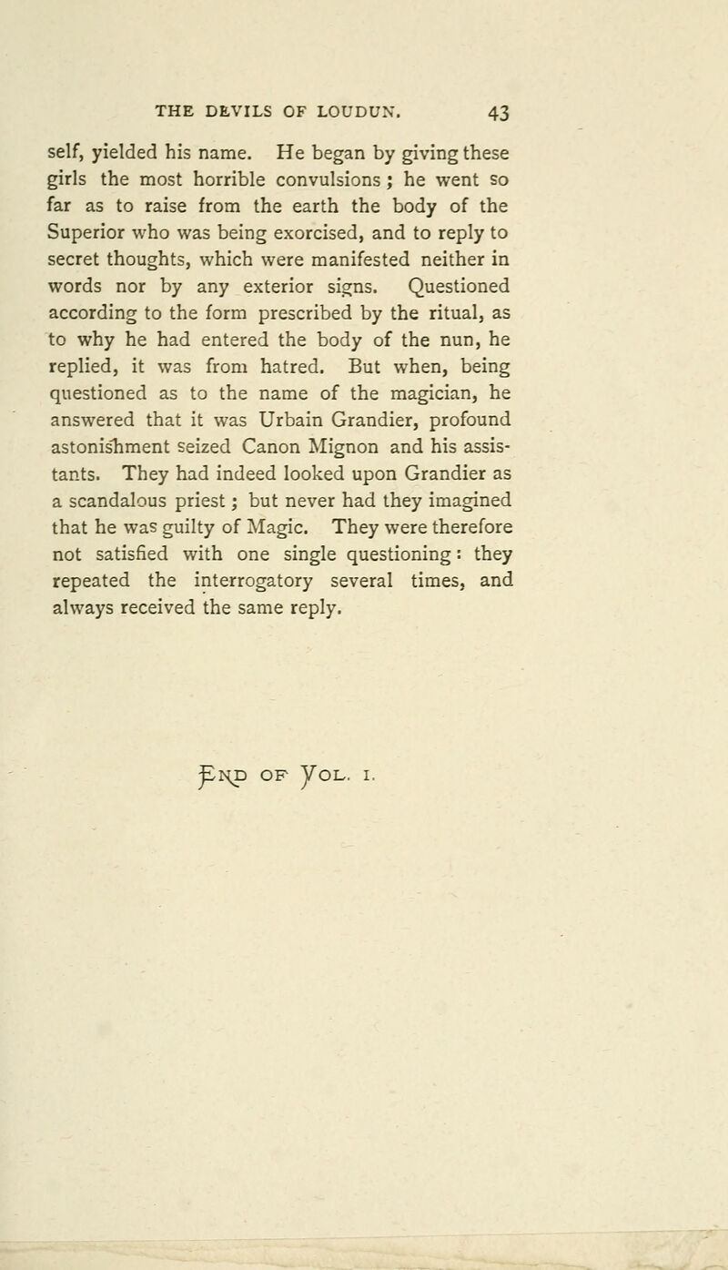 self, yielded his name. He began by giving these girls the most horrible convulsions j he went so far as to raise from the earth the body of the Superior who was being exorcised, and to reply to secret thoughts, which were manifested neither in words nor by any exterior signs. Questioned according to the form prescribed by the ritual, as to why he had entered the body of the nun, he replied, it was from hatred. But when, being questioned as to the name of the magician, he answered that it was Urbain Grandier, profound astonisliment seized Canon Mignon and his assis- tants. They had indeed looked upon Grandier as a scandalous priest; but never had they imagined that he was guilty of Magic. They were therefore not satisfied with one single questioning: they repeated the interrogatory several times, and always received the same reply. ^r^ OF yoL. I.