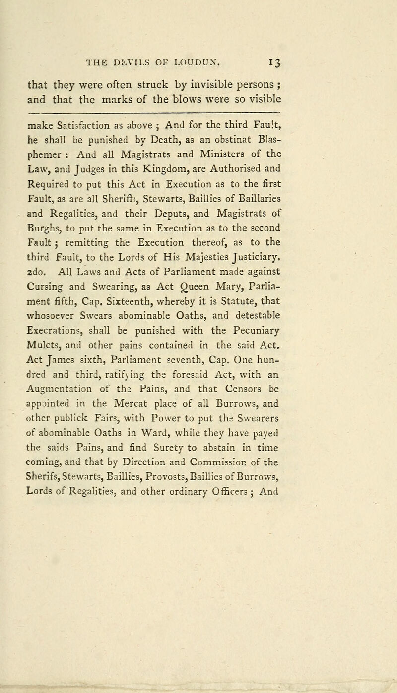 that they were often struck by invisible persons ; and that the marks of the blows were so visible make Satisfaction as above ; And for the third Fault, he shall be punished by Death, as an obstinat Blas- phemer : And all Magistrats and Ministers of the Law, and Judges in this Kingdom, are Authorised and Required to put this Act in Execution as to the first Fault, as are all Sherifc, Stewarts, Baillies of Baillaries and Regalities, and their Deputs, and Magistrats of Burghs, to put the same in Execution as to the second Fault; remitting the Execution thereof, as to the third Fault, to the Lords of His Majesties Justiciary. 2do. All Laws and Acts of Parliament made against Cursing and Swearing, as Act Oueen Mary, Parlia- ment fifth. Cap. Sixteenth, whereby it is Statute, that v/hosoever Swears abominable Oaths, and detestable Execrations, shall be punished with the Pecuniary Mulcts, and other pains contained in the said Act, Act James sixth, Parliament seventh, Cap. One hun- dred and third, ratif\ing the foresaid Act, with an Augmentation of the Pains, and that Censors be appointed in the Mercat place of all Burrows, and other publick Fairs, with Power to put the Swearers of abominable Oaths in Ward, while they have payed the saids Pains, and find Surety to abstain in time coming, and that by Direction and Commission of the Sherifs, Stewarts, Baillies, Provosts, Baillies of Burrow-s, Lords of Regalities, and other ordinary Officers; And