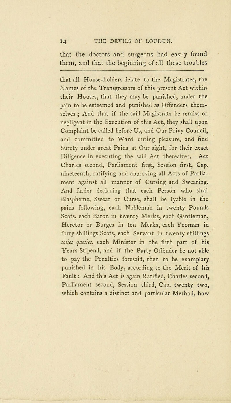 that the doctors and surgeons had easily found them, and that the beginning of all these troubles that all House-holders delate to the Magistrates, the Names of the Transgressors of this present Act within their Houses, that they may be punished, under the pain to be esteemed and punished as Offenders them- selves J And that if the said Magistrats be remiss or negligent in the Execution of this Act, they shall upon Complaint be called before Us, and Our Privy Council, and committed to Ward during pleasure, and find Surety under great Pains at Our sight, for their exact Diligence in executing the said Act thereafter. Act Charles second. Parliament first, Session first. Cap. nineteenth, ratifying and approving all Acts of Parlia- ment against all manner of Cursing and Swearing. And farder declaring that each Person who shal Blaspheme, Swear or Curse, shall be lyable in the pains following, each Nobleman in twenty Pounds Scots, each Baron in twenty Merks, each Gentleman, Heretor or Burges in ten Merks, each Yeoman in forty shillings Scots, each Servant in twenty shillings toties quoties, each Minister in the fifth part of his Years Stipend, and if the Party Offender be not able to pay the Penalties foresaid, then to be examplary punished in his Body, according to the Merit of his Fault : And this Act is again Ratified, Charles second, Parliament second, Session third. Cap. twenty two, which contains a distinct and particular Method, how