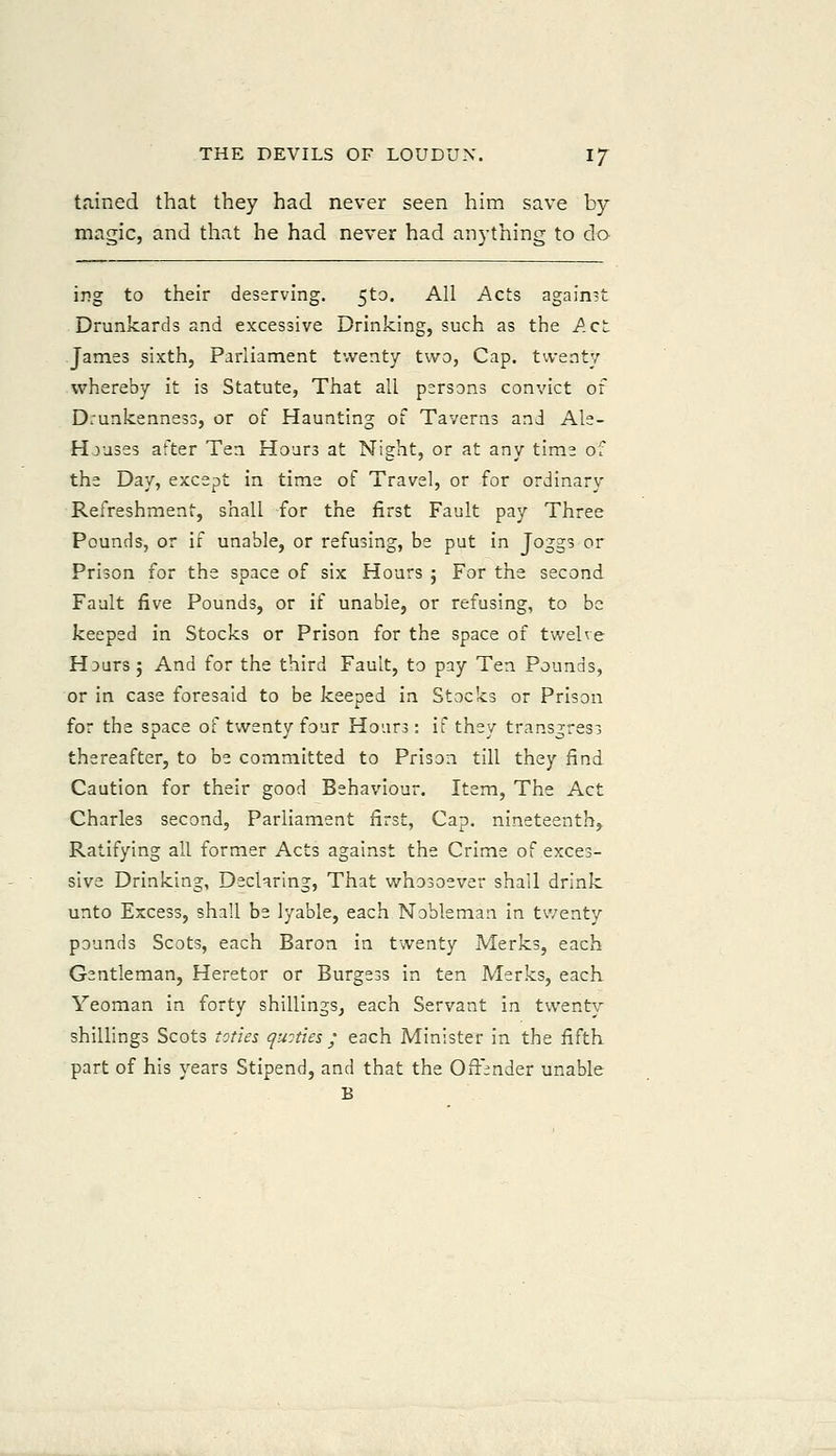 tained that they had never seen him save by- magic, and that he had never had anything to do ing to their deserving. 5t3. All Acts against Drunkards and excessive Drinking, such as the Act James sixth, Parliament twenty two, Cap. twenty whereby it is Statute, That all persons convict of Drunkenness, or of Haunting of Taverns and Als- Houses after Ten Hours at Night, or at any time of the Day, except in time of Travel, or for ordinary Refreshment, shall for the first Fault pay Three Pounds, or if unable, or refusing, be put in Joggs or Prison for the space of six Hours j For the second Fault five Pounds, or if unable, or refusing, to be keeped in Stocks or Prison for the space of twelve Hours; And for the third Fault, to pay Ten Pounds, or in case foresaid to be keeped in Stocks or Prison for the space of twenty four Hours: if they transgress thereafter, to be committed to Prison till they find Caution for their good Behaviour. Item, The Act Charles second. Parliament first, Cap. nineteenth,. Ratifying all former Acts against the Crime of exces- sive Drinking, Declnring, That whosoever shall drink unto Excess, shall be lyable, each Nobleman in twenty pounds Scots, each Baron in twenty Merks, each Gentleman, Heretor or Burgess in ten Merks, each Yeoman in forty shillings, each Servant in twenty shillings Scots ioties quoties ; each Minister in the fifth part of his years Stipend, and that the OfFinder unable B