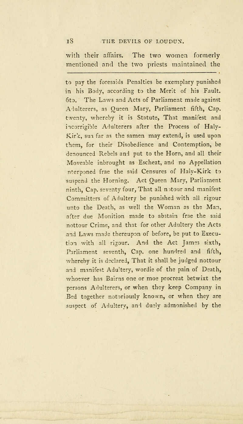 with their affairs. The two women formerly mentioned and the two priests maintained the to pay the foresaids Penalties be exemplary punished in his Body, according to the Merit of his Fault. 6to. The Laws and Acts of Parliament made against Adulterers, as Queen Mary, Parliament fifth, Cap. twenty, whereby it is Statute, That manifest and incorrigible Adulterers after the Process of Haly- Kirk, sua far as the samen may extend, is used upon them, for their Disobedience and Contemption, be denounced Rebels and put to the Horn, and all their Moveable inbrought as Escheat, and no Appellation nterponed frae the said Censures of Haly-Kirk to suspend the Horning. Act Oueen Mary, Parliament ninth. Cap. seventy four, That all notour and manifest Committers of Adultery be punished with all rigour unto the Death, as well the Woman as the Man, after due Monition made to abstain frae the said nottour Crime, and that for other Adultery the Acts and Laws made thereupon of before, be put to Execu- tion with all rigour. And the Act James sixth. Parliament seventh, Cap. one hundred and fifth, whereby it is declared, That it shall be judged nottour and manifest Adultery, wordie of the pain of Death, whoever has Bairns one or moe procreat betwixt the persons Adulterers, or when they keep Company in Bed together notoriously known, or when they are suspect of Adultery, and duely admonished by the