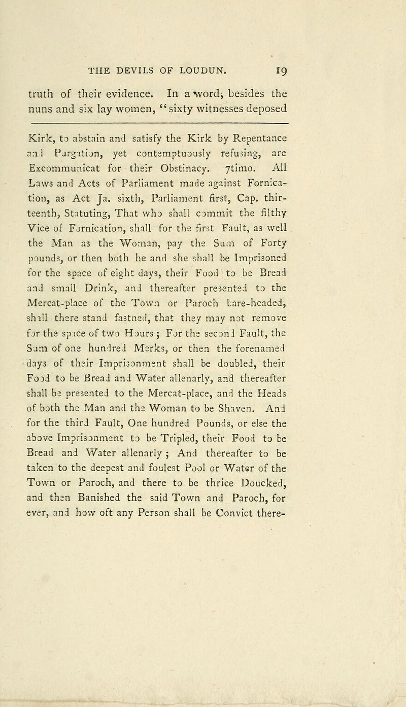 truth of their evidence. In a wordj besides the nuns and six lay women, sixty witnesses deposed Kirk, to abstain and satisfy the Kirk by Repentance a:i 1 Pargatian, yet contemptuously refusing, are Excommunicat for their Obstinacy. ytimo. All Laws and Acts of Parliament made against Fornica- tion, as Act Ja. sixth, Parliament first, Cap. tliir- teenth, Statuting, That who shall commit the filthy Vice of Fornication, shall for the first Fault, as well the Man as the Woman, pay the Sum of Forty pounds, or then both he and she shall be Imprisoned for the space of eight days, their Food to be Bread and small Drinlc, and thereafter presented to the Mercat-place of the Town or Paroch bare-headed, shall there stand fastned, that they may not remove for the space of two Hours; For the second Fault, the Sum of one hundred Msrks, or then the forenamed •days of their Imprisonment shall be doubled, their Food to be Bread and Water allenarly, and thereafter shall be presented to the Mercat-place, and the Heads of both the Man and the Woman to be Shaven. And for the third Fault, One hundred Pounds, or else the above Imprisonment to be Tripled, their Food to be Bread and V/ater allenarly ; And thereafter to be taken to the deepest and foulest Pool or Water of the Town or Paroch, and there to be thrice Doucked, and then Banished the said Town and Paroch, for ever, and how oft any Person shall be Convict there-