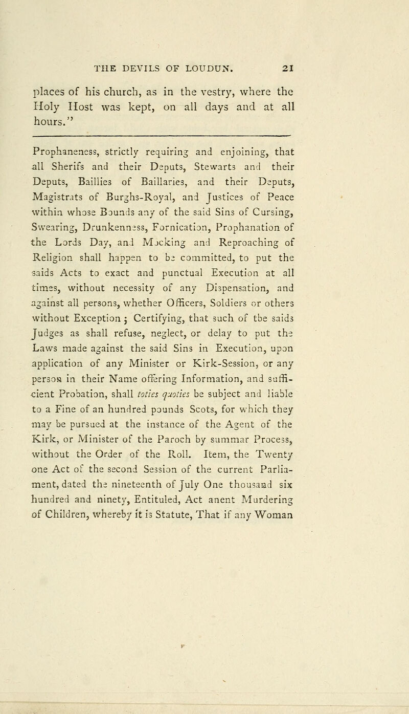 places of his church, as in the vestry, where the Holy Host was kept, on all days and at all hours. Prophaneness, strictly requiring and enjoining, that all Sherifs and their Deputs, Stewarts and their Deputs, Baillies of Baillaries, and their Deputs, Magistrats of Burghs-Royal, and Justices of Peace within whose Bounds any of the said Sins of Cursing, Swearing, Drunkenness, Fornication, Prophanation of the Lords Day, and Mjcking and Reproaching of Religion shall happen to be committed, to put the saids Acts to exact and punctual Execution at all times, without necessity of any Dispensation, and against all persons, whether Officers, Soldiers or others without Exception ; Certifying, that such of the saids Judges as shall refuse, neglect, or delay to put the Laws made against the said Sins in Execution, upon application of any Minister or Kirk-Session, or any persoa in their Name offering Information, and suffi- cient Probation, shall toties quoties be subject and liable to a Fine of an hundred pounds Scots, for which they may be pursued at the instance of the Agent of the Kirk, or Minister of the Paroch by summar Process, without the Order of the Roll. Item, the Twenty one Act of the second Session of the current Parlia- ment, dated the nineteenth of July One thousand six hundred and ninety, Entituled, Act anent Murdering of Children, whereby it is Statute, That if any Woman