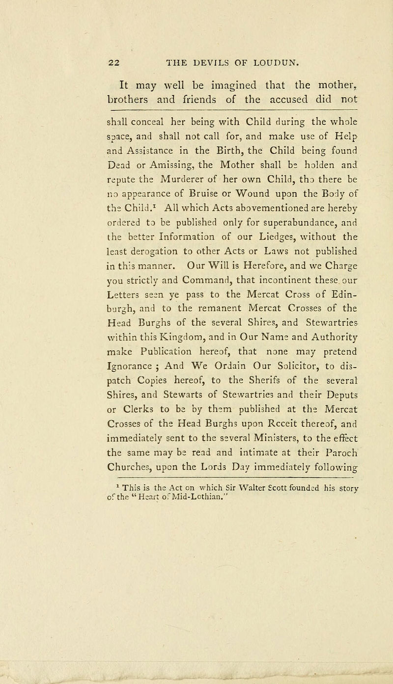It may well be imagined that the mother, brothers and friends of the accused did not shall conceal her being with Child during the whole space, and shall not call for, and make use of Help and Assistance in the Birth, the Child being found Daad or Amissing, the Mother shall be holden and repute the Murderer of her own Child, tho there be no appearance of Bruise or Wound upon the Body of the Child.^ All which Acts abovementioned are hereby ordered to be published only for superabundance, and the better Information of our Liedges, without the least derogation to other Acts or Laws not published in this manner. Our Will is Herefore, and we Charge you strictly and Command, that incontinent these our Letters seen ye pass to the Mercat Cross of Edin- burgh, and to the remanent Mercat Crosses of the Head Burghs of the several Shires, and Stewartries within this Kingdom, and in Our Name and Authority make Publication hereof, that none may pretend Ignorance ; And We Ordain Our Solicitor, to dis- patch Copies hereof, to the Sherifs of the several Shires, and Stewarts of Stewartries and their Deputs or Clerks to be by them published at the Mercat Crosses of the Head Burghs upon Rcceit thereof, and immediately sent to the several Ministers, to the effect the same may be read and intimate at their Paroch Churches, upon the Lords Day immediately following ^ This is the Act on which Sir Walter Scott founded his story of the Heart of Mid-Lcthian,