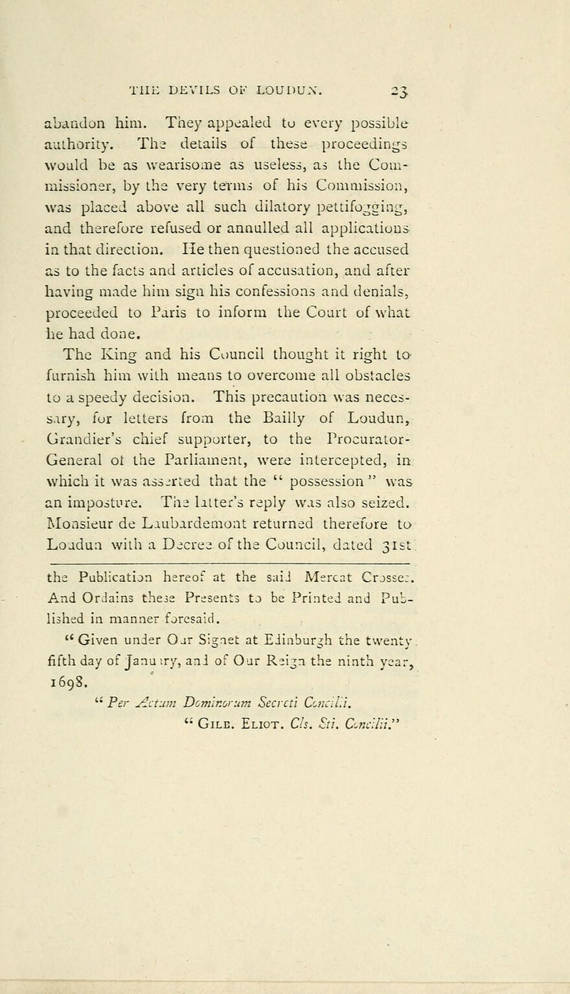 abandon him. They appealed tu every possible auihority. The details of these proceedings would be as wearisome as useless, as the Com- missioner, by the very terms of his Commission, was placed above all such dilatory pettifogging, and therefore refused or annulled all applications in that direction. He then questioned the accused as to the facts and articles of accusation, and after having made him sign his confessions and denials, proceeded to Paris to inform the Court of what he had done. The King and his Council thought it right to- furnish him with means to overcome all obstacles to a speedy decision. This precaution was neces- sary, fur letters from the Bailly of Loudun, Grandier's chief supporter, to the Procurator- General ot ihe Parliament, were intercepted, in which it was assorted that the  possession was an imposture. The latter's reply was also seized. Monsieur de Laubardemont returned therefore to Loadun with a Decree of the Council, dated 3ISl the Publication hereof at the saiJ Mercat Crjsse:. And Ordains the^s Presents to be Printed and Pub- lished in manner foresaid. Given under Our Signet at Edinburgh the tvventy. fifth day of Januiry, ani of Our Reijn the ninth year, 169S.  Per Return Domlr.orum Secrctt CciiciUl.  GiLE. Eliot. Cls. Sti. C'.ncUii^'