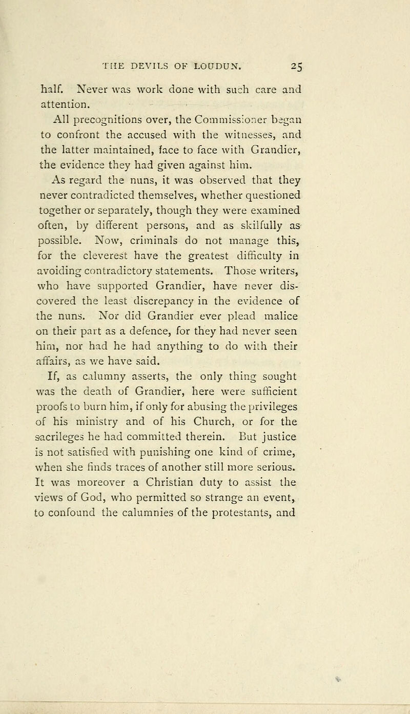 half. Never was work done with such care and attention. All precognitions over, the Commissioner began to confront the accused with the witnesses, and the latter maintained, face to face with Grandier, the evidence they had given against him. As regard the nuns, it was observed that they never contradicted themselves, whether questioned together or separately, though they were examined often, by different persons, and as skilfully as possible. Now, criminals do not manage this, for the cleverest have the greatest difficulty in avoiding contradictory statements. Those writers, who have supported Grandier, have never dis- covered the least discrepancy in the evidence of the nuns. Nor did Grandier ever plead malice on their part as a defence, for they had never seen him, nor had he had anything to do with their affairs, as v/e have said. If, as calumny asserts, the only thing sought was the death of Grandier, here were sufficient proofs to burn him, if only for abusing the privileges of his ministry and of his Church, or for the sacrileges he had committed therein. But justice is not satisfied with punishing one kind of crime, when she finds traces of another still more serious. It was moreover a Christian duty to assist the views of God, who permitted so strange an event,. to confound the calumnies of the protestants, and