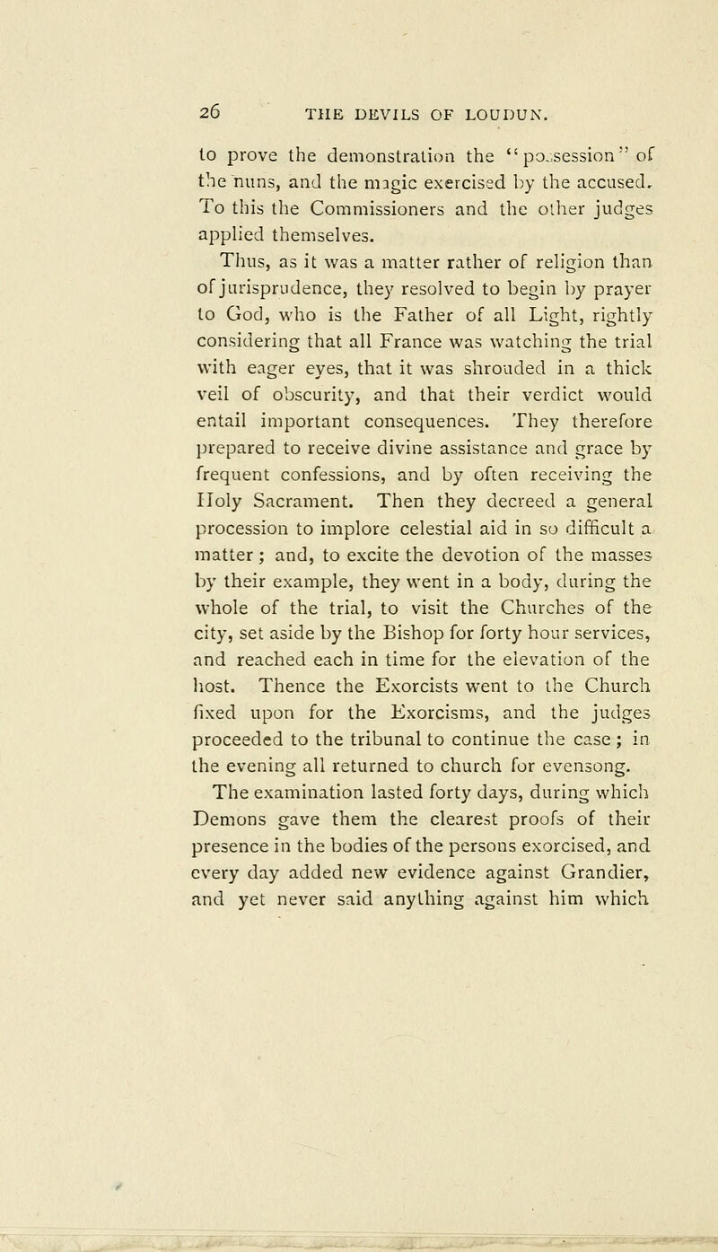 to prove the demonstration the possession of the nuns, and the mngic exercised by the accused. To this the Commissioners and the other judges applied themselves. Thus, as it was a matter rather of religion than of jurisprudence, they resolved to begin by prayer to God, who is the Father of all Light, rightly considering that all France was watching the trial with eager eyes, that it was shrouded in a thick veil of obscurity, and that their verdict would entail important consequences. They therefore prepared to receive divine assistance and grace by frequent confessions, and by often receiving the Holy Sacrament. Then they decreed a general procession to implore celestial aid in so difficult a matter; and, to excite the devotion of the masses by their example, they went in a body, during the whole of the trial, to visit the Churches of the city, set aside by the Bishop for forty hour services, and reached each in time for the elevation of the host. Thence the Exorcists went to the Church fixed upon for the Exorcisms, and the judges proceeded to the tribunal to continue the case ; in the evening all returned to church for evensong. The examination lasted forty days, during which Demons gave them the clearest proofs of their presence in the bodies of the persons exorcised, and every day added new evidence against Grandier, and yet never said anything against him which
