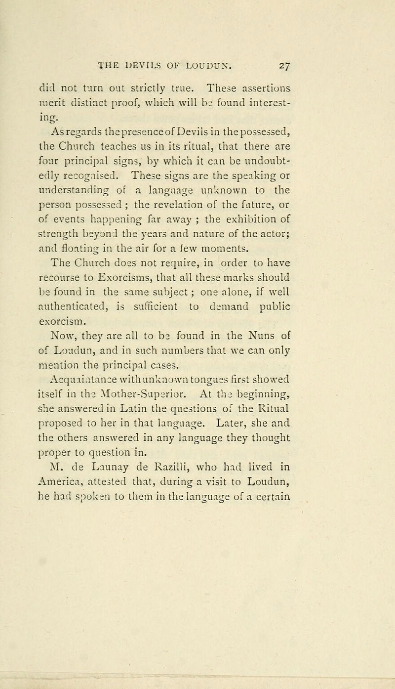 did not turn out strictly true. Tliese assertions merit distinct proof, which will ba found interest- ing. As regards thepresenceof Devils in thepossessed, the Church teaches us in its ritual, that there are four principal signs, by which it can be undoubt- edly recognised. These signs are the speaking or understanding of a language unknown to the person possessed ; the revelation of the fature, or of events happening far away ; the exhibition of strength beyond the years and nature of the actor; and floating in the air for a lew moments. The Church does not require, in order to have recourse to Exorcisms, that all these marks should be found in the same subject; one alone, if well authenticated, is sufficient to demand public exorcism. Now, they are all to be found in the Nuns of of Loudun, and in such numbers that we can only mention the principal cases. Acquaintance with unknown tongues first showed itself in the Mother-Superior. At tli^ beginning, she answered in Latin the questions of the Ritual proposed to her in that language. Later, she and the others answered in any language they thought proper to question in. M. de Launay de Razilli, who had lived in America, attested that, during a visit to Loudun, he had spoken to them in the language of a certain