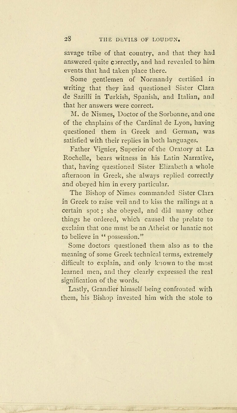 savage tribe of that country, and that they had answered quite CDrrectly, and had revealed to him events that had taken place there. Some gentlemen of Normandy certified in writing that they liad questioned Sister Clara de Sazilli in Turkish, Spanish, and Italian, and that her answers were correct. M. de Nismes, Doctor of the Sorbonne, and one of the chaplains of the Cardinal de Lyon, having questioned them in Greek and German, was satisfied with their replies in both languages. Father Vignier, Superior of the Oratory at La Rochelle, bears witness in his Latin Narrative, that, having questioned Sister Elizabeth a whole afternoon in Greek, she always replied correctly and obeyed him in every particular. The Bishop of Nimes commanded Sister Clara in Greek to raise veil and to kiss the railings at a certain spot ; she obeyed, and did many other things he ordered, which caused the prelate to exclaim that one must be an Atheist or lunatic not to believe in  possession. Some doctors questioned them also as to the meaning of some Greek technical terms, extremely difficult to explain, and only known to the most learned men, and they clearly expressed the real signification of the words. Lastly, Grandier himself being confronted with them, his Bishop invested him with the stole to