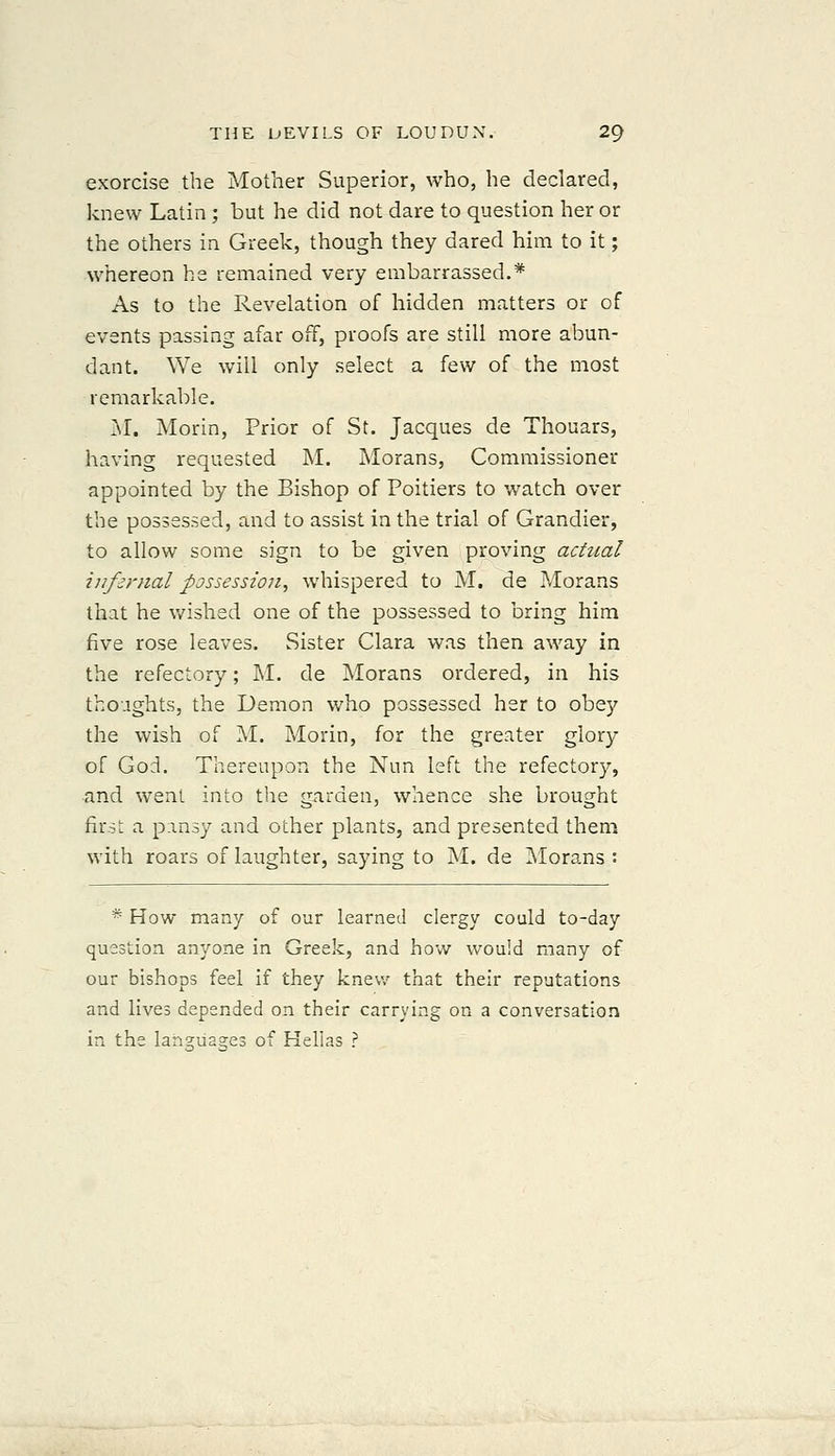 exorcise the Mother Superior, who, he declared, knew Latin ; but he did not dare to question her or the others in Greek, though they dared him to it; whereon he remained very embarrassed.* As to the Revelation of hidden matters or of events passing afar off, proofs are still more abun- dant. We will only select a few of the most remarkable. M. Morin, Prior of St. Jacques de Thouars, having requested M. Morans, Commissioner appointed by the Bishop of Poitiers to watch over the possessed, and to assist in the trial of Grandier, to allow some sign to be given proving actual infernal possession, whispered to M. de Morans that he v/ished one of the possessed to bring him five rose leaves. Sister Clara was then away in the refectory; M. de Morans ordered, in his thoughts, the Demon who possessed her to obey the wish of M. Morin, for the greater glory of God. Thereupon the Nun left the refectory, and went into the garden, whence she brought first a p.insy and other plants, and presented them with roars of laughter, saying to M. de i\Iorans : * How many of our learned clergy could to-day question anyone in Greek, and how would many of our bishops feel if they knew that their reputations and lives depended on their carrying on a conversation in the lah^ua^es of Kellas ?