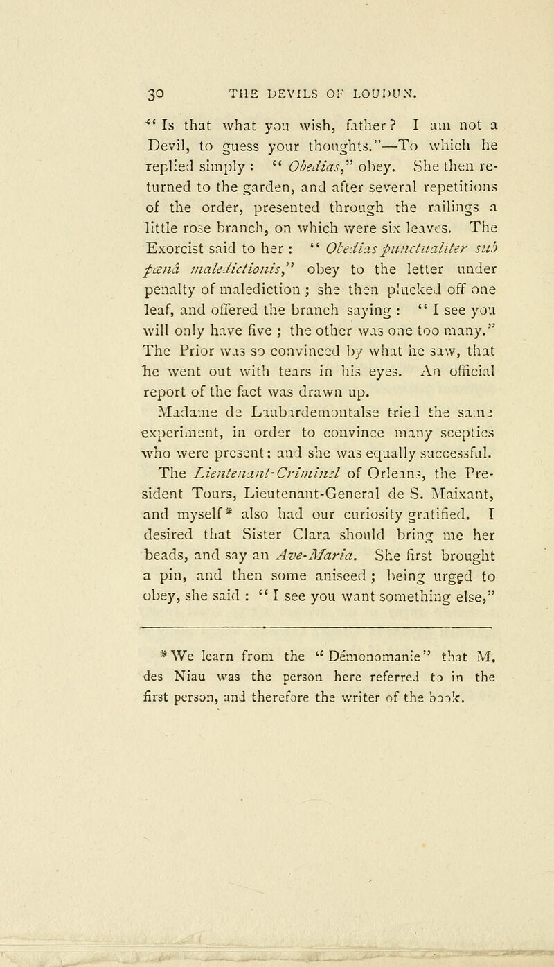 *'Is that what you wish, father? I am not a Devil, to guess your thon<^hts.—To which he replied simply :  Obedias^'''' obey. She then re- turned to the garden, and after several repetitions of the order, presented through the railings a little rose branch, on which were six leaves. The Exorcist said to her :  Ohedlas piinctualiter sub pceiiil 7naleJiciiojils,'' obey to the letter under penalty of malediction ; she then plucked off one leaf, and offered the branch saying : I see you will only have five ; the other was one too many. The Prior was so convinced by what he saw, that he went out with tears in liis eyes. An official report of the fact was drawn up. Madame de Laubardemontalse tried the sam2 ■experiment, in order to convince many sceptics who were present; and she was equally successful. The Lientenanl- Criiniiid of Orleans, the Pre- sident Tours, Lieutenant-General de S. INIaixant, and myself* also had our curiosity gratified. I desired that Sister Clara should bring me her Treads, and say an Ave-Maria. She first brought a pin, and then some aniseed ; being urgfd to obey, she said :  I see you want something else, *We learn from the  Demcnomanie that M. des Niau was the person here referred to in the first person, and therefore the writer of the book.