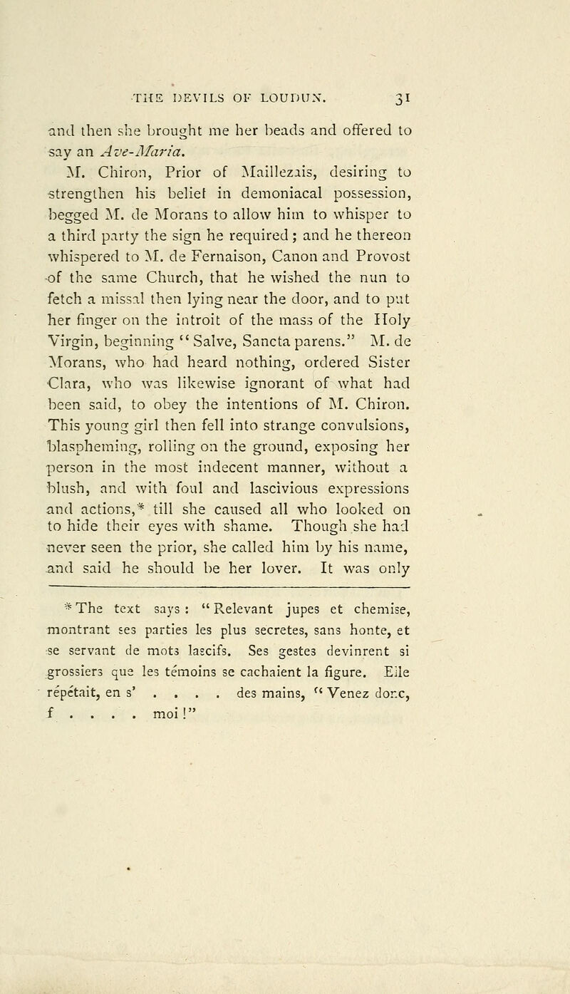 and then she brought me her beads and offered to say an Ave-Maria. M. Chiron, Prior of ^Maillezais, desiring to strengthen his belie! in demoniacal possession, begged M. de Morans to allow him to whisper to a third party the sign he required; and he thereon whispered to M. de Fernaison, Canon and Provost •of the same Church, that he wished the nun to fetch a missal then lying near the door, and to put her finger on the introit of the mass of the Holy Virgin, beginning Salve, Sancta parens. M. de Morans, who had heard nothing, ordered Sister Clara, who was likewise ignorant of what had been said, to obey the intentions of M. Chiron. This young girl then fell into strange convidsions, Waspheming, rolling on the ground, exposing her person in the most indecent manner, without a blush, and with foul and lascivious expressions and actions,* till she caused all who looked on to hide their eyes with shame. Though she had never seen the prior, she called him by his name, and said he should be her lover. It was only -^ The text says : Relevant jupes et chemise, montrant ses parties les plus secretes, sans honte, et se servant de mots lascifs. Ses gestes devinrent si grossiers qua les temoins se cachaient la figure. Eile repctait, en s' . . . . des mains, Venez done, f . . . . moi!