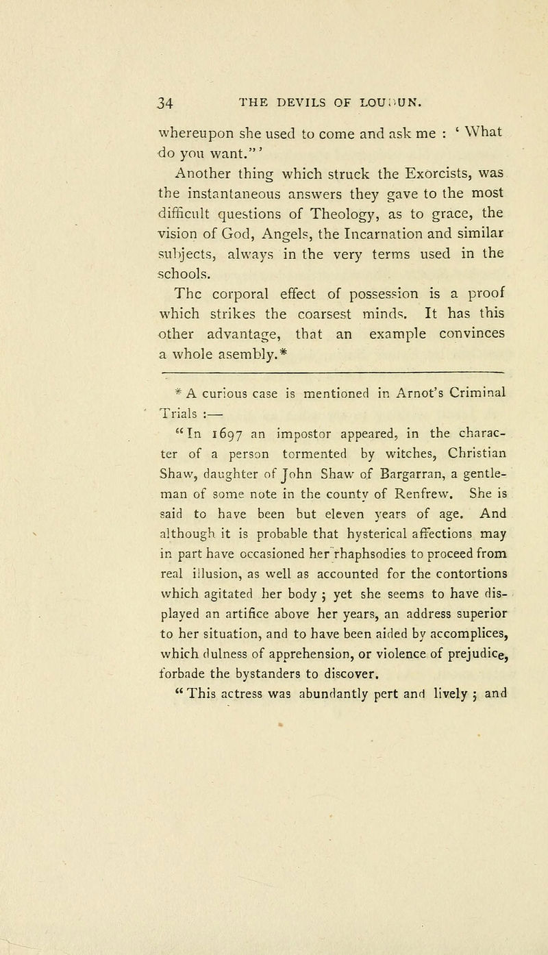 whereupon she used to come and ask nae : ' What do you want.' Another thing which struck the Exorcists, was the instantaneous answers they gave to the most difficult questions of Theology, as to grace, the vision of God, Angels, the Incarnation and similar subjects, always in the very terms used in the schools. The corporal effect of possession is a proof which strikes the coarsest minds. It has this other advantage, that an example convinces a whole asembly.* * A curious case is mentioned in Arnot's Criminal Trials :— In 1697 an impostor appeared, in the charac- ter of a person tormented by witches. Christian Shaw, daughter of John Shaw of Bargarran, a gentle- man of some note in the county of Renfrew. She is said to have been but eleven years of age. And although it is probable that hysterical affections may in part have occasioned her rhaphsodies to proceed from real illusion, as well as accounted for the contortions which agitated her body ; yet she seems to have dis- played an artifice above her years, an address superior to her situation, and to have been aided by accomplices, which dulness of apprehension, or violence of prejudice, forbade the bystanders to discover. This actress was abundantly pert and lively j and