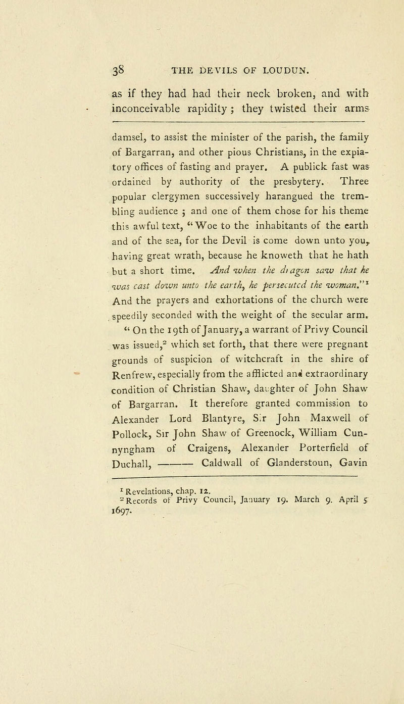 as if they had had their neclc broken, and with inconceivable rapidity ; they twisted their arms damsel, to assist the minister of the parish, the family of Bargarran, and other pious Christians, in the expia- tory offices of fasting and prayer. A publick fast was ordained by authority of the presbytery. Three popular clergymen successively harangued the trem- bling audience ; and one of them chose for his theme this awful text, Woe to the inhabitants of the earth and of the sea, for the Devil is come down unto you,, having great wrath, because he knoweth that he hath but a short time. And %uhen the diagcn saiv that he ivas cast dozun unto the earthy he persecuted the ivomanT'^ And the prayers and exhortations of the church were speedily seconded with the weight of the secular arm. On the 19th of January, a warrant of Privy Council was issued,- which set forth, that there were pregnant grounds of suspicion of witchcraft in the shire of Renfrew, especially from the afflicted ani! extraordinary condition of Christian Shaw, daughter of John Shaw of Bargarran. It therefore granted commission to Alexander Lord Blantyre, Sir John Maxwell of Pollock, Sir John Shaw of Greenock, William Cun- nyngham of Craigens, Alexander Porterfield of Duchall, Caldwall of Glanderstoun, Gavin ^ Revelations, chap. \%. ^Records of Privy Council, January 19. March 9. April 5; 1697.