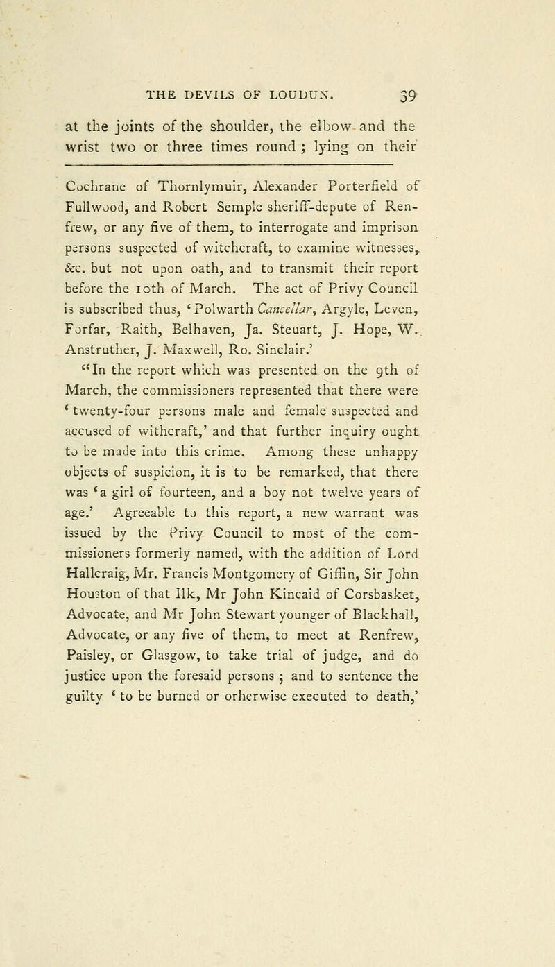 at the joints of the shoulder, the elbow and the wrist two or three times round ; lying on their Cochrane of Thornlymuir, Alexander Porterfield of FuUwjod, and Robert Semple sheriff-depute of Ren- frew, or any five of them, to interrogate and imprisoa persons suspected of witchcraft, to examine witnesses,. Sec. but not upon oath, and to transmit their report before the loth of March. The act of Privy Council is subscribed thus, ' Polwarth Cancellar, Argyle, Leven, Forfar, Raith, Belhaven, Ja. Steuart, J. Hope, W., Anstruther, J. Maxwell, Ro. Sinclair.' In the report which was presented on the 9th of March, the commissioners represented that there were * twenty-four persons male and female suspected and accused of withcraft,' and that further inquiry ought to be made into this crime. Among these unhappy objects of suspicion, it is to be remarked, that there was 'a girl of fourteen, and a boy not twelve years of age.' Agreeable to this report, a new warrant was issued by the Privy Council to most of the com- missioners formerly named, with the addition of Lord Hallcraig, Mr. Francis Montgomery of Giffin, Sir John Houston of that Ilk, Mr John Kincaid of Corsbasket, Advocate, and Mr John Stewart younger of Blackhail, Advocate, or any five of them, to meet at Renfrew, Paisley, or Glasgow, to take trial of judge, and do justice upon the foresaid persons j and to sentence the guilty ' to be burned or orherwise executed to death,^