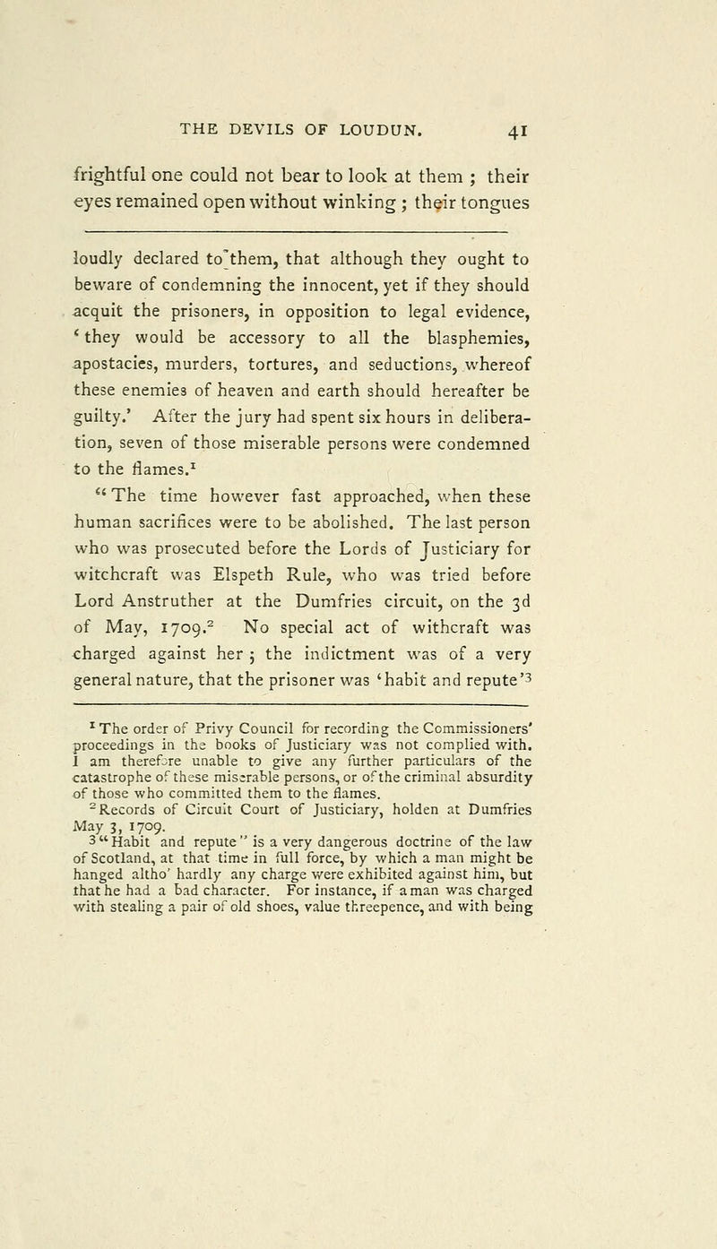 frightful one could not bear to look at them ; their eyes remained open without winking ; their tongues loudly declared to'them, that although they ought to beware of condemning the innocent, yet if they should acquit the prisoners, in opposition to legal evidence, * they would be accessory to all the blasphemies, apostacies, murders, tortures, and seductions, whereof these enemies of heaven and earth should hereafter be guilty.' After the jury had spent six hours in delibera- tion, seven of those miserable persons were condemned to the flames.^ The time however fast approached, when these human sacrifices were to be abolished. The last person who was prosecuted before the Lords of Justiciary for witchcraft was Elspeth Rule, who was tried before Lord Anstruther at the Dumfries circuit, on the 3d of May, 1709.- No special act of withcraft was charged against her ; the indictment was of a very general nature, that the prisoner was 'habit and repute'3 ^ The order of Privy Council for recording the Commissioners' proceedings in the books of Justiciary was not complied with. 1 am therefore unable to give any further particulars of the catastrophe of these miserable persons, or of the criminal absurdity of those who committed them to the flames. -Records of Circuit Court of Justiciary, holden at Dumfries May 3, 1709. 3Habit and repute is a very dangerous doctrine of the law of Scotland, at that time in full force, by which a man might be hanged altho' hardly any charge were exhibited against him, but that he had a bad character. For instance, if a man was charged with stealing a pair of old shoes, value threepence, and with being