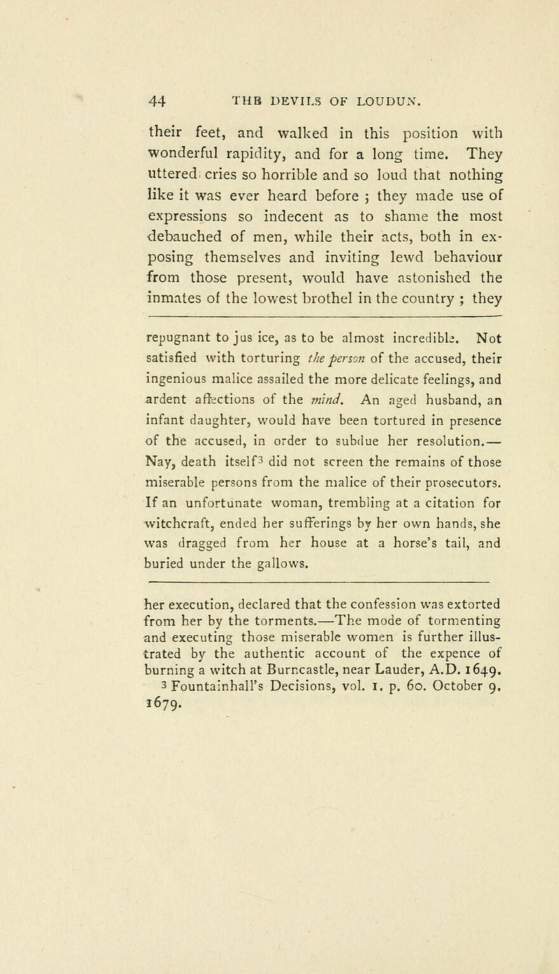 their feet, and walked in this position with wonderful rapidity, and for a long time. They uttered: cries so horrible and so loud that nothing like it was ever heard before ; they made use of expressions so indecent as to shame the most debauched of men, while their acts, both in ex- posing themselves and inviting lewd behaviour from those present, would have astonished the inmates of the lowest brothel in the country ; they repugnant to jus ice, as to be almost incredible. Not satisfied with torturing the person of the accused, their ingenious malice assailed the more delicate feelings, and ardent affections of the mind. An aged husband, an infant daughter, would have been tortured in presence of the accused, in order to subdue her resolution.— Nay, death itselfs did not screen the remains of those miserable persons from the malice of their prosecutors. If an unfortunate woman, trembling at a citation for witchcraft, ended her sufferings by her own hands, she was dragged from her house at a horse's tail, and buried under the gallows. her execution, declared that the confession was extorted from her by the torments.—The mode of tormenting and executing those miserable women is further illus- trated by the authentic account of the expence of burning a witch at Burncastle, near Lauder, A.D. 1649. 3 Fountainhall's Decisions, vol. i. p. 60, October 9. 1679.