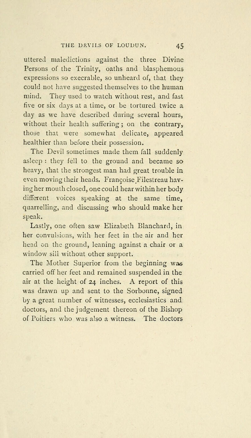 ultered maledictions against the three Divine Persons of the Trinity, oaths and blasphemous- expressions so execrable, so unheard of, that they could not have suggested themselves to the human mind. They used to watch without rest, and fast five or six days at a time, or be tortured tv/ice a day as we have described during several hours, without their health suffering; on the contrary, those that were somewhat delicate, appeared healthier than before their possession. The Devil sometimes made them fall suddenly asleep : they fell to the ground and became sa heavy, that the strongest man had great trouble in even moving their heads, Frangoise Filestreau hav- ing her mouth closed, one could hear within her body different voices speaking at the same time, quarrelling, and discussing who should make her speak. Lastly, one often saw Elizabeth Blanchard, in her convulsions, with her feet in the air and her head on the ground, leaning against a chair or a window sill without other support. The Mother Superior from the beginning wa& carried off her feet and remained suspended in the air at the height of 24 inches. A report of this was drawn up and sent to the Sorbonne, signed by a great number of witnesses, ecclesiastics and doctors, and the judgement thereon of the Bishop of Poitiers who vi'as also a witness. The doctors