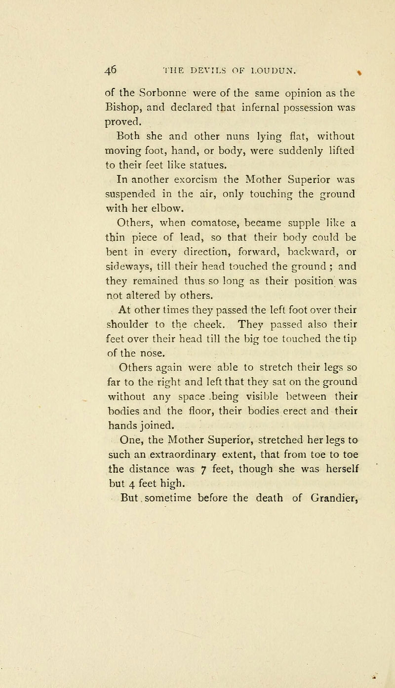 of the Sorbonne were of the same opinion as the Bishop, and declared that infernal possession was proved. Both she and other nuns lying flat, without moving foot, hand, or body, were suddenly lifted to their feet like statues. In another exorcism the Mother Superior was suspended in the air, only touching the ground with her elbow. Others, when comatose, became supple like a thin piece of lead, so that their body could be bent in every direction, forward, backward, or sideways, till their head touched the ground ; and they remained thus so long as their position was not altered by others. At other times they passed the left foot over their shoulder to the cheek. They passed also their feet over their head till the big toe touched the tip of the nose. Others again were able to stretch their legs so far to the right and left that they sat on the ground without any space .being visible between their bodies and the floor, their bodies erect and their hands joined. One, the Mother Superior, stretched her legs to such an extraordinary extent, that from toe to toe the distance was 7 feet, though she was herself but 4 feet high. But sometime before the death of Grandier,