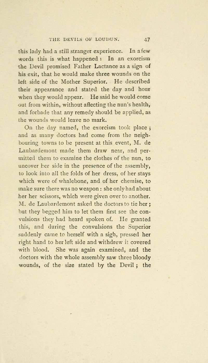 this lady had a still stranger experience. In a few words this is what happened : In an exorcism the Devil promised Father Lactance as a sign of his exit, that he would make three wounds on the left side of the Mother Superior. He described their appearance and stated the day and hour when they would appear. He said he would come out from within, without affecting the nun's health, and forbade that any remedy should be applied, as the wounds would leave no mark. On the day named, the exorcism took place j and as many doctors had come from the neigh- bouring towns to be present at this event, M. de Laubardemont made them draw near, and per- mitted them to examine the clothes of the nun, to uncover her side in the presence of the assembly, to look into all the folds of her dress, of her stays which were of whalebone, and of her chemise, to make sure there was no weapon: she only had about her her scissors, which were given over to another. M. de Laubardemont asked the doctors to tie her; but they begged him to let them first see the con- vulsions they had heard spoken of. He granted this, and during the convulsions the Superior suddenly came to herself with a sigh, pressed her right hand to her left side and withdrew it covered with blood. She was again examined, and the doctors with the whole assembly saw three bloody wounds, of the size stated by the Devil j the