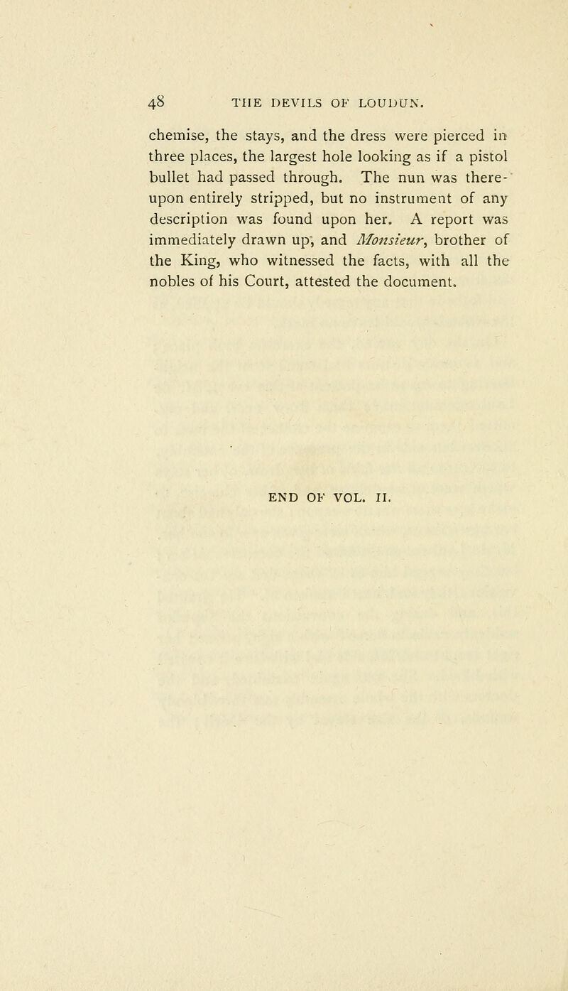 chemise, the stays, and the dress were pierced in three places, the largest hole looking as if a pistol bullet had passed through. The nun was there-' upon entirely stripped, but no instrument of any description was found upon her. A report was immediately drawn up, and Monsieur, brother of the King, who witnessed the facts, with all the nobles of his Court, attested the document. END OF VOL. IL