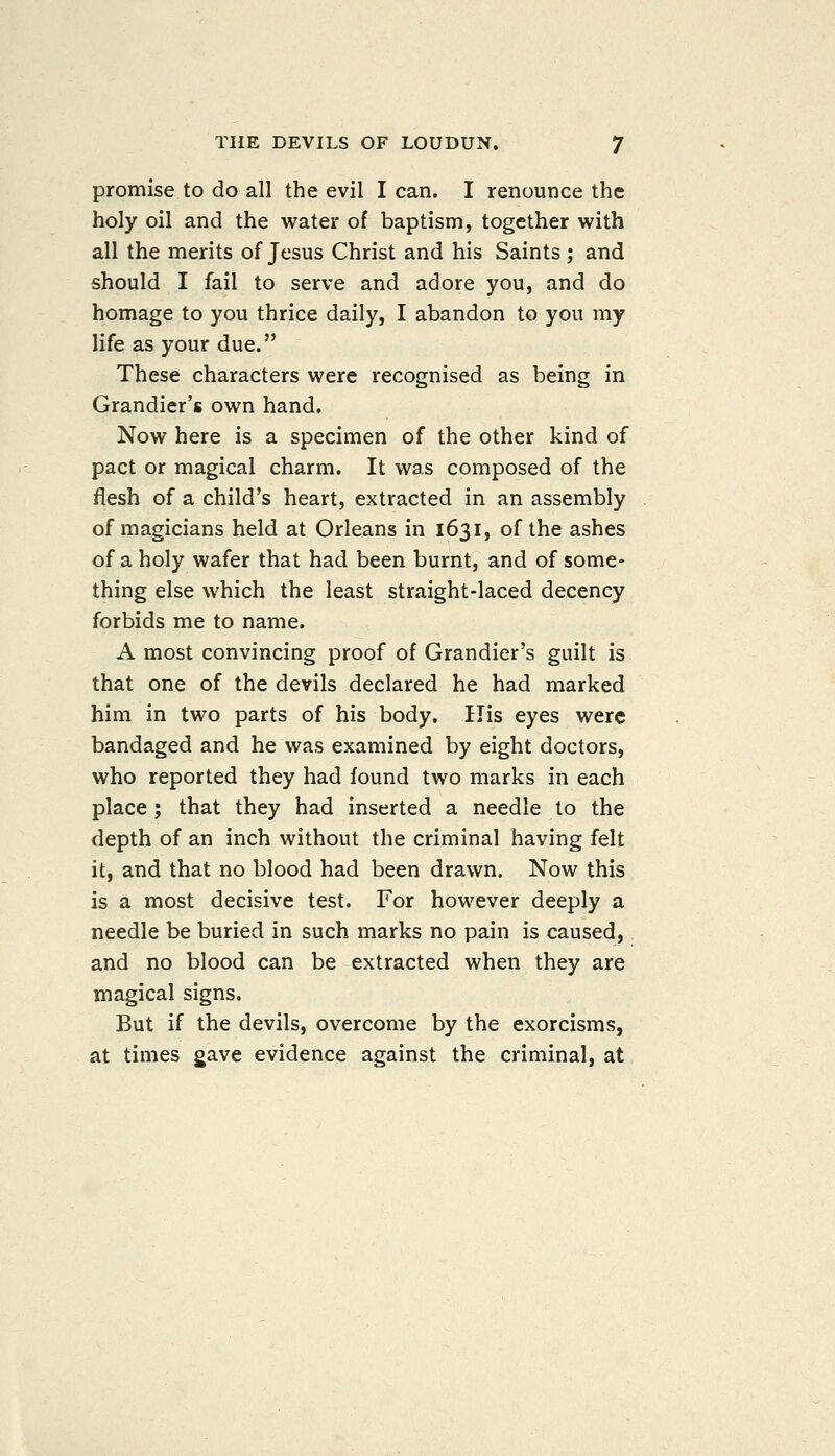 promise to do all the evil I can. I renounce the holy oil and the water of baptism, together with all the merits of Jesus Christ and his Saints ; and should I fail to serve and adore you, and do homage to you thrice daily, I abandon to you my life as your due. These characters were recognised as being in Grandier's own hand. Now here is a specimen of the other kind of pact or magical charm. It was composed of the flesh of a child's heart, extracted in an assembly of magicians held at Orleans in 1631, of the ashes of a holy wafer that had been burnt, and of some- thing else which the least straight-laced decency forbids me to name. A most convincing proof of Grandier's guilt is that one of the devils declared he had marked him in two parts of his body. His eyes were bandaged and he was examined by eight doctors, who reported they had found two marks in each place ; that they had inserted a needle to the depth of an inch without the criminal having felt it, and that no blood had been drawn. Now this is a most decisive test. For however deeply a needle be buried in such marks no pain is caused, and no blood can be extracted when they are magical signs. But if the devils, overcome by the exorcisms, at times gave evidence against the criminal, at