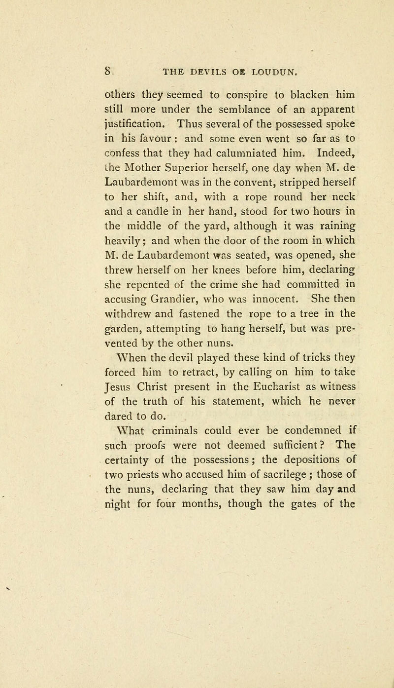 Others they seemed to conspire to blacken him still more under the semblance of an apparent justification. Thus several of the possessed spoke in his favour : and some even went so far as to confess that they had calumniated him. Indeed, the Mother Superior herself, one day when M. de Laubardemont was in the convent, stripped herself to her shift, and, with a rope round her neck and a candle in her hand, stood for two hours in the middle of the yard, although it was raining heavily; and when the door of the room in which M. de Laubardemont was seated, was opened, she threw herself on her knees before him, declaring she repented of the crime she had committed in accusing Grandier, who was innocent. She then withdrew and fastened the rope to a tree in the garden, attempting to hang herself, but was pre- vented by the other nuns. When the devil played these kind of tricks they forced him to retract, by calling on him to take Jesus Christ present in the Eucharist as witness of the truth of his statement, which he never dared to do. What criminals could ever be condemned if such proofs were not deemed sufficient? The certainty of the possessions; the depositions of two priests who accused him of sacrilege ; those of the nuns, declaring that they saw him day and night for four months, though the gates of the