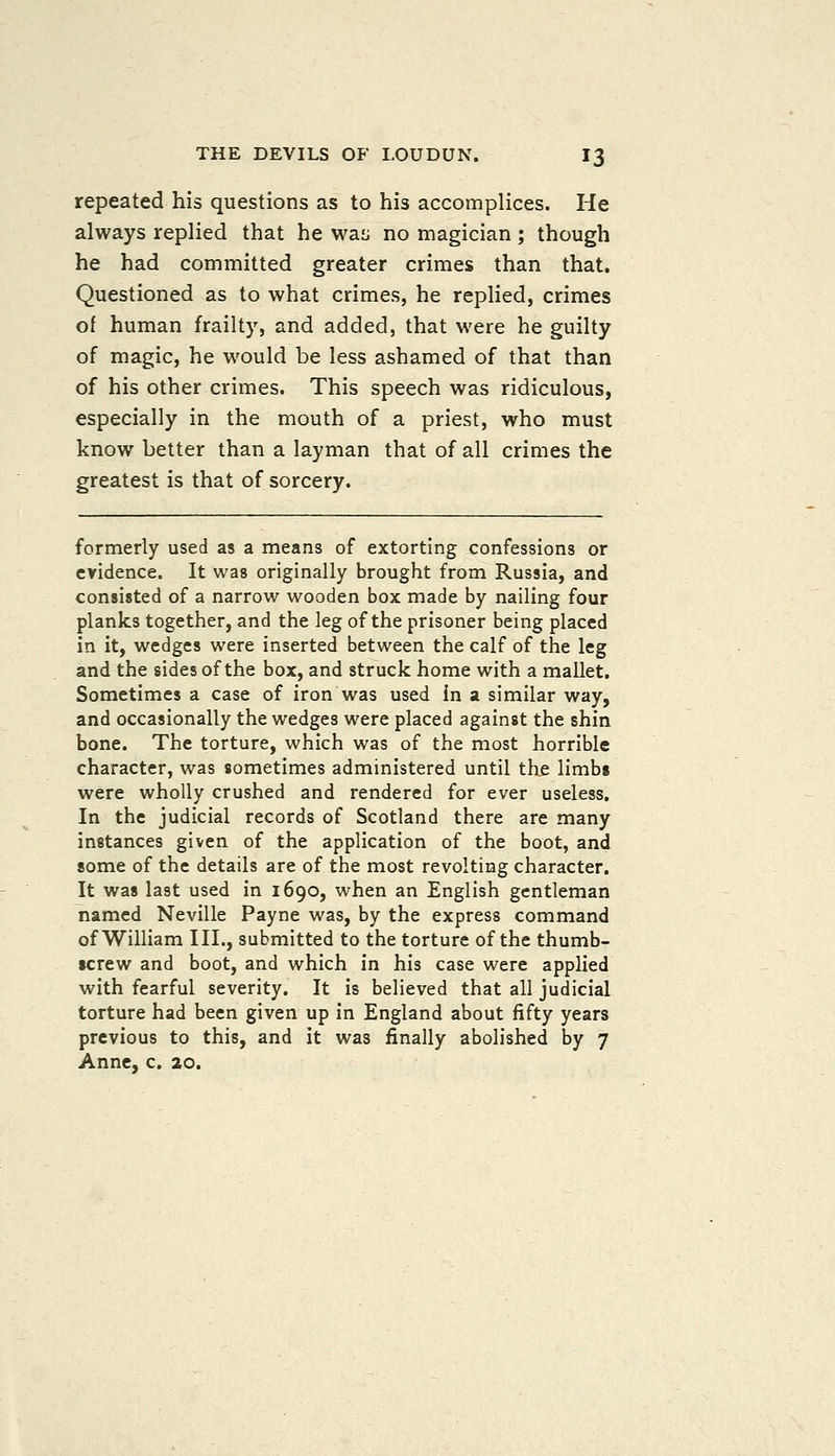 repeated his questions as to his accomplices. He always replied that he was no magician ; though he had committed greater crimes than that. Questioned as to what crimes, he replied, crimes of human frailty, and added, that were he guilty of magic, he would be less ashamed of that than of his other crimes. This speech was ridiculous, especially in the mouth of a priest, who must know better than a layman that of all crimes the greatest is that of sorcery. formerly used as a means of extorting confessions or evidence. It was originally brought from Russia, and consisted of a narrow wooden box made by nailing four planks together, and the leg of the prisoner being placed in it, wedges were inserted between the calf of the leg and the sides of the box, and struck home with a mallet. Sometimes a case of iron was used in a similar way, and occasionally the wedges were placed against the shin bone. The torture, which was of the most horrible character, was sometimes administered until the limbs were wholly crushed and rendered for ever useless. In the judicial records of Scotland there are many instances given of the application of the boot, and some of the details are of the most revolting character. It was last used in 1690, when an English gentleman named Neville Payne was, by the express command of William III., submitted to the torture of the thumb- screw and boot, and which in his case were applied with fearful severity. It is believed that all judicial torture had been given up in England about fifty years previous to this, and it was finally abolished by 7 Anne, c. 20.
