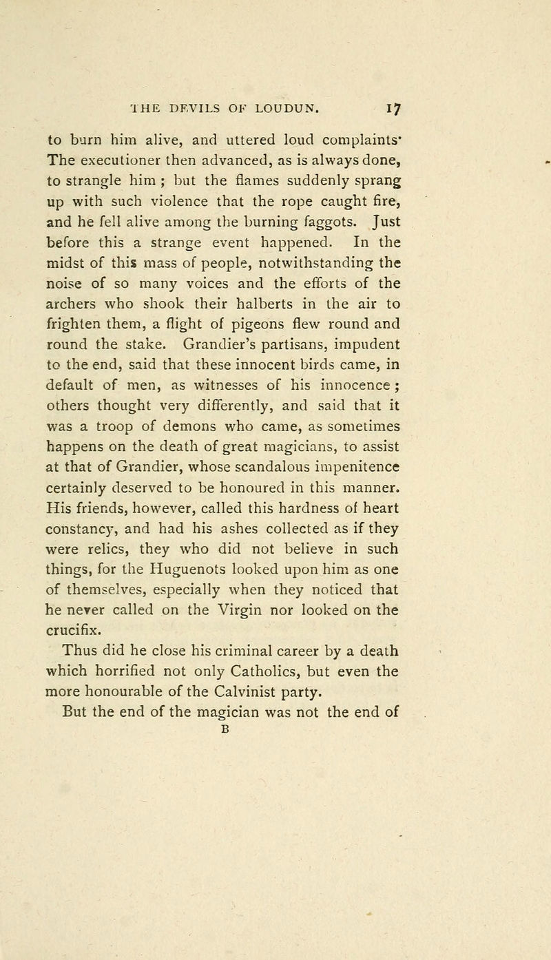 to burn him alive, and uttered loud complaints* The executioner then advanced, as is always done, to strangle him ; but the flames suddenly sprang up with such violence that the rope caught fire, and he fell alive among the burning faggots. Just before this a strange event happened. In the midst of this mass of people, notwithstanding the noise of so many voices and the efforts of the archers who shook their halberts in the air to frighten them, a flight of pigeons flew round and round the stake. Grandier's partisans, impudent to the end, said that these innocent birds came, in default of men, as witnesses of his innocence ; others thought very differently, and said that it was a troop of demons who came, as sometimes happens on the death of great magicians, to assist at that of Grandier, whose scandalous impenitence certainly deserved to be honoured in this manner. His friends, however, called this hardness of heart constancy, and had his ashes collected as if they were relics, they who did not believe in such things, for the Huguenots looked upon him as one of themselves, especially when they noticed that he nerer called on the Virgin nor looked on the crucifix. Thus did he close his criminal career by a death which horrified not only Catholics, but even the more honourable of the Calvinist party. But the end of the magician was not the end of