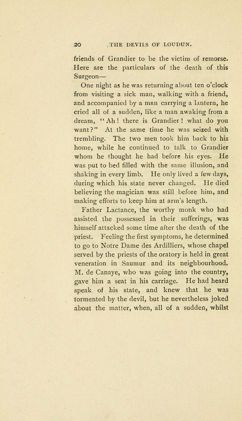 friends of Grandier to be the victim of remorse. Here are the particulars of the death of this Surgeon— One night as he was returning about ten o'clock from visiting a sick man, walking with a friend, and accompanied by a man carrying a lantern, he cried all of a sudden, like a man awaking from a dream, Ah! there is Grandier! what do you want? At the same time he was seized with trembling. The two men took him back to his home, while he continued to talk to Grandier whom he thought he had before his eyes. He was put to bed filled with the same illusion, and shaking in every limb. He only lived a few days, during which his state never changed. He died believing the magician was still before him, and making efforts to keep him at arm's length. Father Lactance, the worthy monk who had assisted the possessed in their sufferings, was himself attacked some time after the death of the priest. Feeling the first symptoms, he determined to go to Notre Dame des Ardilliers, whose chapel served by the priests of the oratory is held in great veneration in Saumur and its neighbourhood, M. de Canaye, who was going into the country, gave him a seat in his carriage. He had heard speak of his state, and knew that he was tormented by the devil, but he nevertheless joked about the matter, when, all of a sudden, whilst