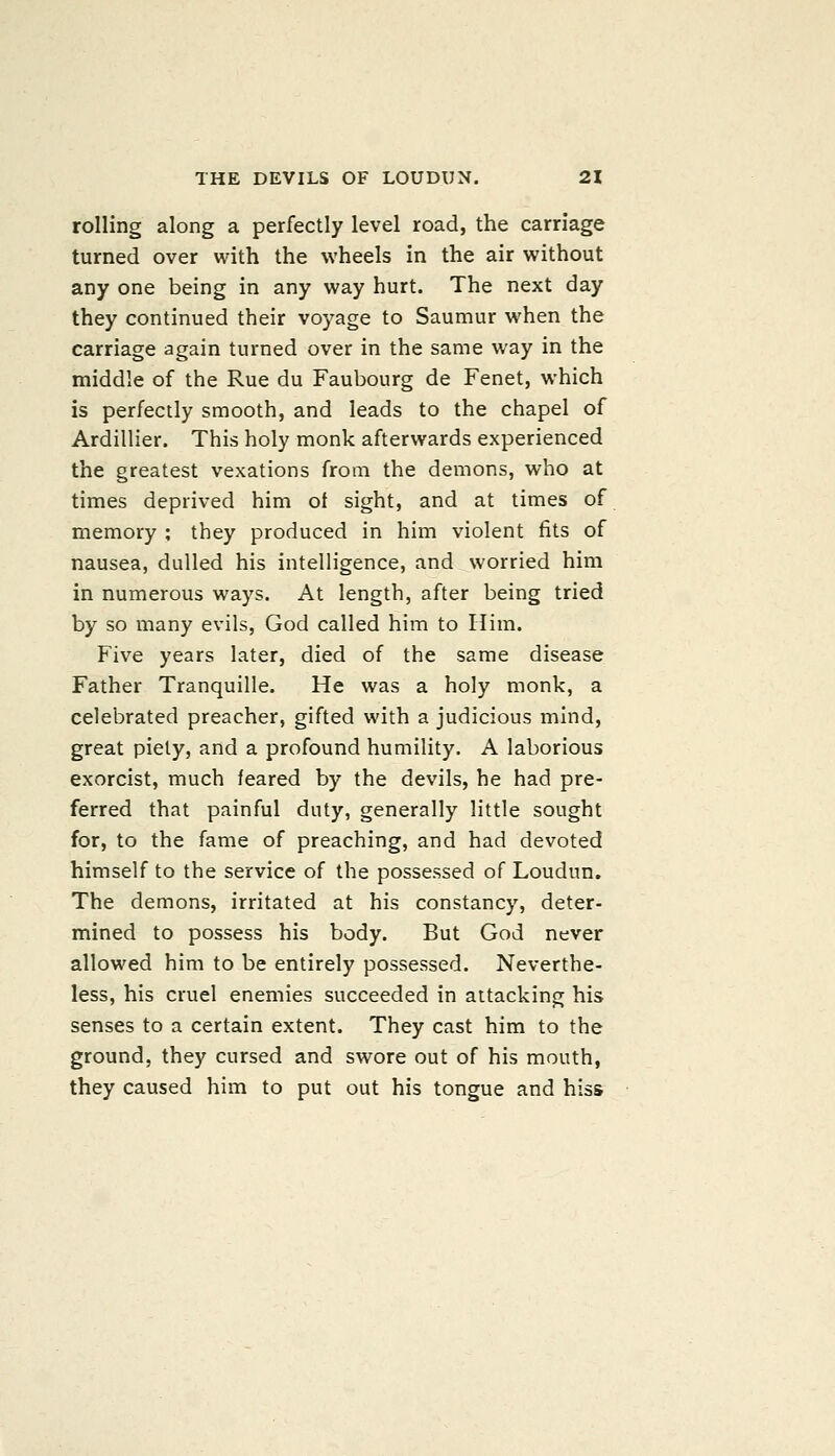 rolling along a perfectly level road, the carriage turned over with the wheels in the air without any one being in any way hurt. The next day they continued their voyage to Saumur when the carriage again turned over in the same way in the middle of the Rue du Faubourg de Fenet, which is perfectly smooth, and leads to the chapel of Ardillier. This holy monk afterwards experienced the greatest vexations from the demons, who at times deprived him of sight, and at times of memory ; they produced in him violent fits of nausea, dulled his intelligence, and worried him in numerous ways. At length, after being tried by so many evils, God called him to Him. Five years later, died of the same disease Father Tranquille. He was a holy monk, a celebrated preacher, gifted with a judicious mind, great piety, and a profound humility. A laborious exorcist, much feared by the devils, he had pre- ferred that painful duty, generally little sought for, to the fame of preaching, and had devoted himself to the service of the possessed of Loudun. The demons, irritated at his constancy, deter- mined to possess his body. But God never allowed him to be entirely possessed. Neverthe- less, his cruel enemies succeeded in attacking his senses to a certain extent. They cast him to the ground, they cursed and swore out of his mouth, they caused him to put out his tongue and hiss