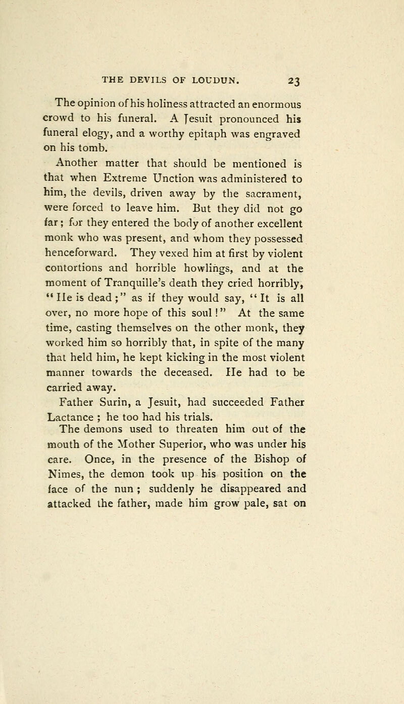 The opinion of his holiness attracted an enormous crowd to his funeral. A Jesuit pronounced his funeral elogy, and a worthy epitaph was engraved on his tomb. Another matter that should be mentioned is that when Extreme Unction was administered to him, the devils, driven away by the sacrament, were forced to leave him. But they did not go far; for they entered the body of another excellent monk who was present, and whom they possessed henceforward. They vexed him at first by violent contortions and horrible bowlings, and at the moment of Tranquille's death they cried horribly, '• He is dead ; as if they would say, It is all over, no more hope of this soul! At the same time, casting themselves on the other monk, they worked him so horribly that, in spite of the many that held him, he kept kicking in the most violent manner towards the deceased. He had to be carried away. Father Surin, a Jesuit, had succeeded Father Lactance ; he too had his trials. The demons used to threaten him out of the mouth of the Mother Superior, who was under his care. Once, in the presence of the Bishop of Nimes, the demon took up his position on the face of the nun ; suddenly he disappeared and attacked the father, made him grow pale, sat on