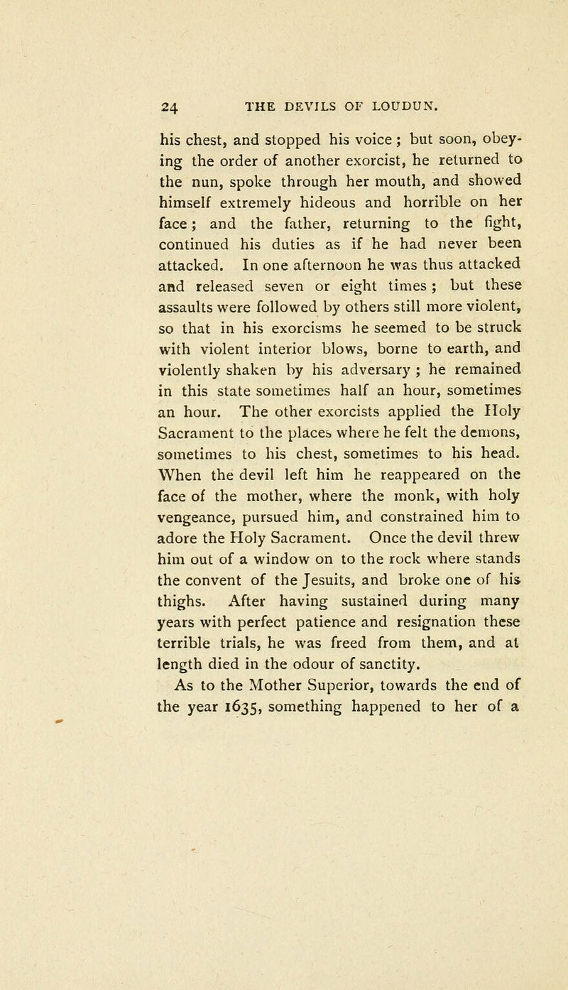 his chest, and stopped his voice ; but soon, obey- ing the order of another exorcist, he returned to the nun, spoke through her mouth, and showed himself extremely hideous and horrible on her face; and the father, returning to the fight, continued his duties as if he had never been attacked. In one afternoon he was thus attacked and released seven or eight times; but these assaults were followed by others still more violent, so that in his exorcisms he seemed to be struck with violent interior blows, borne to earth, and violently shaken by his adversary ; he remained in this state sometimes half an hour, sometimes an hour. The other exorcists applied the Holy Sacrament to the places where he felt the demons, sometimes to his chest, sometimes to his head. When the devil left him he reappeared on the face of the mother, where the monk, with holy vengeance, pursued him, and constrained him to adore the Holy Sacrament. Once the devil threw him out of a window on to the rock where stands the convent of the Jesuits, and broke one of his thighs. After having sustained during many years with perfect patience and resignation these terrible trials, he was freed from them, and at length died in the odour of sanctity. As to the Mother Superior, towards the end of the year 1635, something happened to her of a