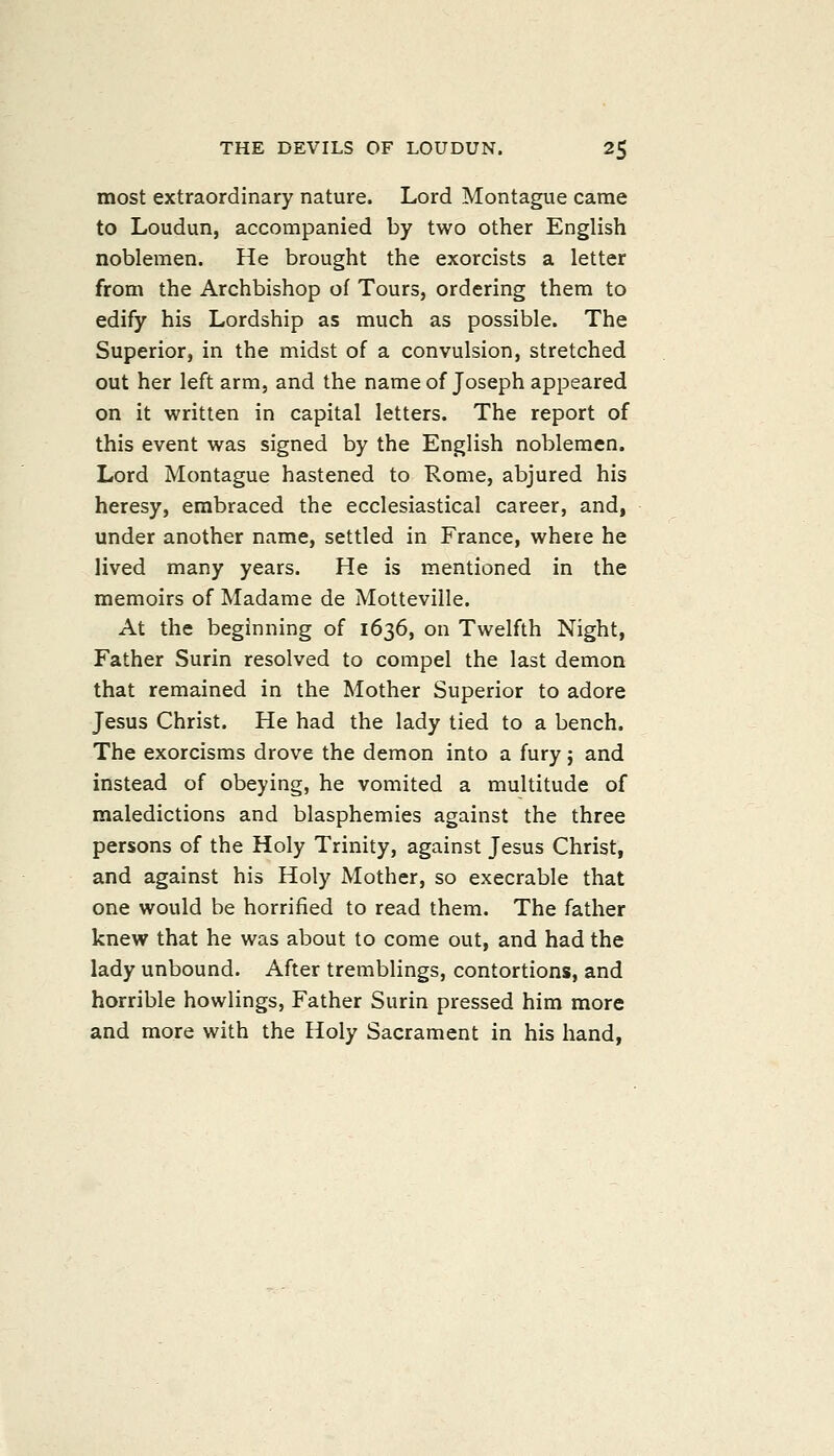 most extraordinary nature. Lord Montague came to Loudun, accompanied by two other English noblemen. He brought the exorcists a letter from the Archbishop of Tours, ordering them to edify his Lordship as much as possible. The Superior, in the midst of a convulsion, stretched out her left arm, and the name of Joseph appeared on it written in capital letters. The report of this event was signed by the English noblemen. Lord Montague hastened to Rome, abjured his heresy, embraced the ecclesiastical career, and, under another name, settled in France, where he lived many years. He is mentioned in the memoirs of Madame de Motteville. At the beginning of 1636, on Twelfth Night, Father Surin resolved to compel the last demon that remained in the Mother Superior to adore Jesus Christ. He had the lady tied to a bench. The exorcisms drove the demon into a fury} and instead of obeying, he vomited a multitude of maledictions and blasphemies against the three persons of the Holy Trinity, against Jesus Christ, and against his Holy Mother, so execrable that one would be horrified to read them. The father knew that he was about to come out, and had the lady unbound. After tremblings, contortions, and horrible bowlings, Father Surin pressed him more and more with the Holy Sacrament in his hand,