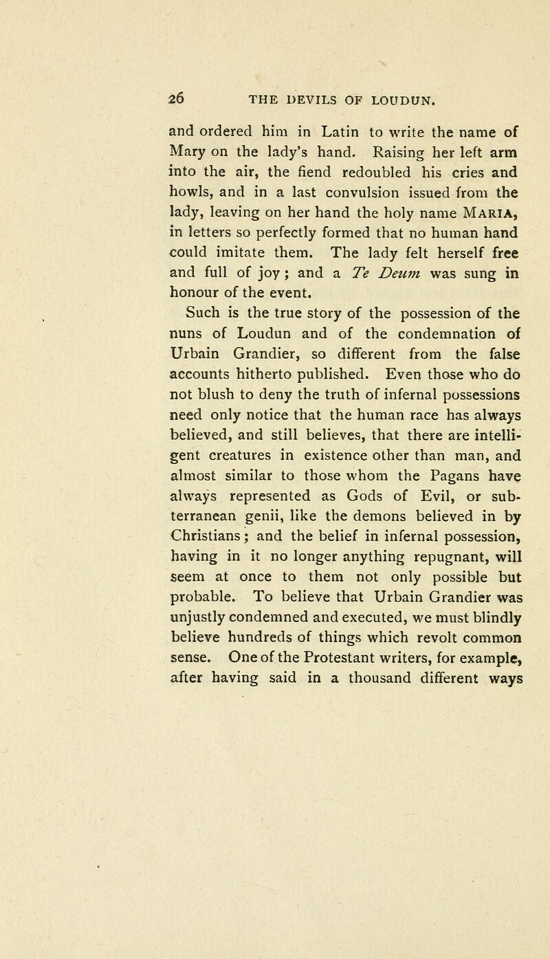 and ordered him in Latin to write the name of Mary on the lady's hand. Raising her left arm into the air, the fiend redoubled his cries and howls, and in a last convulsion issued from the lady, leaving on her hand the holy name Maria, in letters so perfectly formed that no human hand could imitate them. The lady felt herself free and full of joy; and a Te Deum was sung in honour of the event. Such is the true story of the possession of the nuns of Loudun and of the condemnation of Urbain Grandier, so different from the false accounts hitherto published. Even those who do not blush to deny the truth of infernal possessions need only notice that the human race has always believed, and still believes, that there are intelli- gent creatures in existence other than man, and almost similar to those whom the Pagans have always represented as Gods of Evil, or sub- terranean genii, like the demons believed in by Christians; and the belief in infernal possession, having in it no longer anything repugnant, will seem at once to them not only possible but probable. To believe that Urbain Grandier was unjustly condemned and executed, we must blindly believe hundreds of things which revolt common sense. One of the Protestant writers, for example, after having said in a thousand different ways