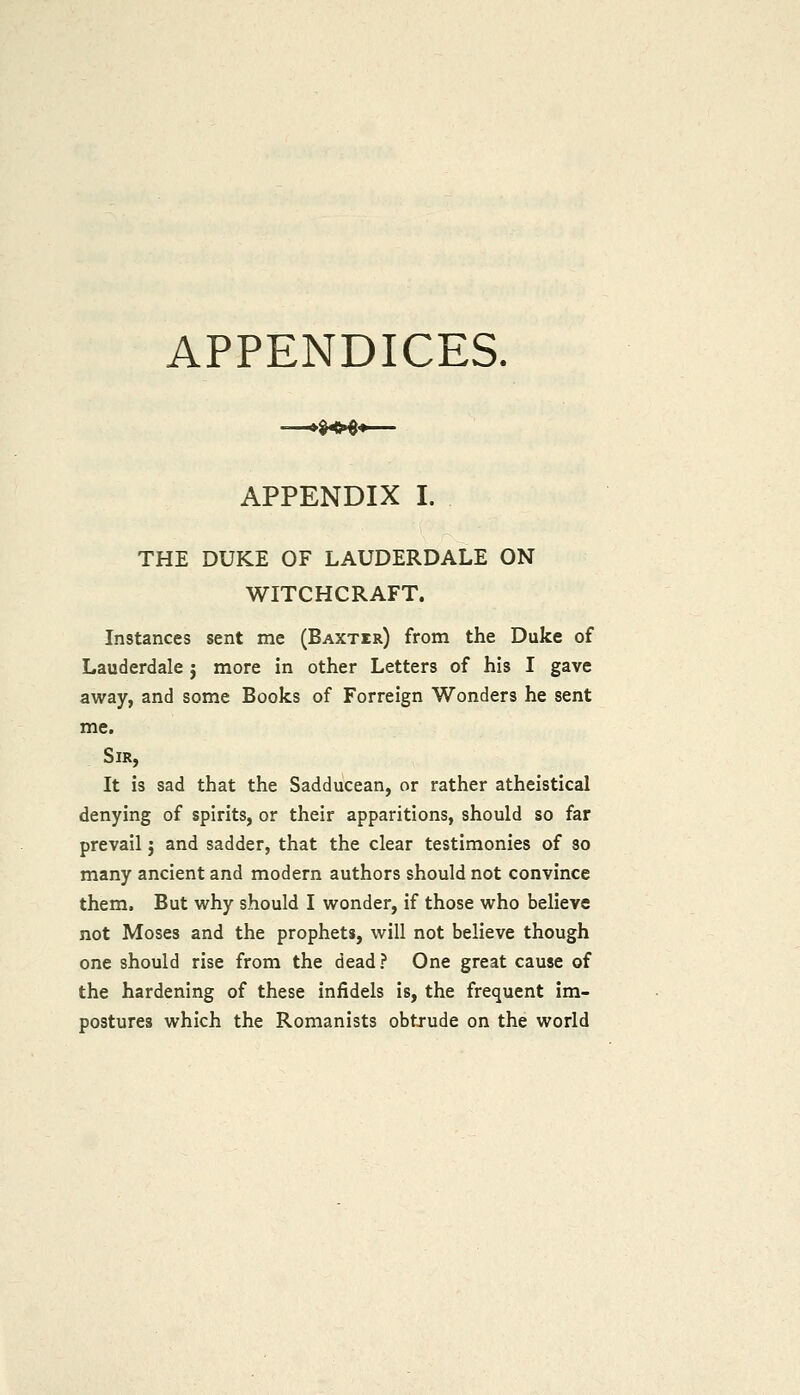APPENDICES. APPENDIX I. THE DUKE OF LAUDERDALE ON WITCHCRAFT. Instances sent me (BAXTra) from the Duke of Lauderdale j more in other Letters of his I gave away, and some Books of Forreign Wonders he sent me. Sir, It is sad that the Sadducean, or rather atheistical denying of spirits, or their apparitions, should so far prevail j and sadder, that the clear testimonies of so many ancient and modern authors should not convince them. But why should I wonder, if those who believe not Moses and the prophets, will not believe though one should rise from the dead? One great cause of the hardening of these infidels is, the frequent im- postures which the Romanists obtjude on the world