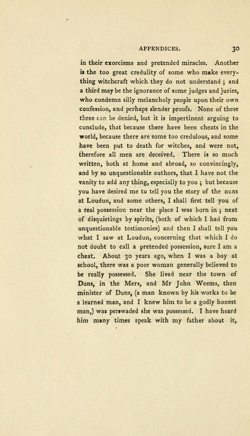 in their exorcisms and pretended miracles. Another is the too great credulity of some who make every- thing witchcraft which they do not understand j and a third may be the ignorance of some judges and juries, who condemn silly melancholy people upon their own confession, and perhaps slender proofs. None of these three can be denied, but it is impertinent arguing to conclude, that because there have been cheats in the world, because there are some too credulous, and some have been put to death for witches, and were not, therefore all men are deceived. There is so much written, both at home and abroad, so convincingly, and by so unquestionable authors, that I have not the vanity to add any thing, especially to you j but because you have desired me to tell you the story of the nuns at Loudun, and some others, I shall first tell you of a real possession near the place I was born in ; next of disquietings by spirits, (both of which I had from unquestionable testimonies) and then I shall tell you what I saw at Loudun, concerning that which I do not doubt to call a pretended possession, sure I am a cheat, Aboqt 30 years ago, when I was a boy at school, there was a poor woman generally believed to be really possessed. She lived near the town of Duns, in the Mers, and Mr John Weems, then minister of Duns, (a man known by hia works to be a learned man, and I knew him to be a godly honest man,) was periwaded she was possessed. I have heard him many times speak with my father about it.