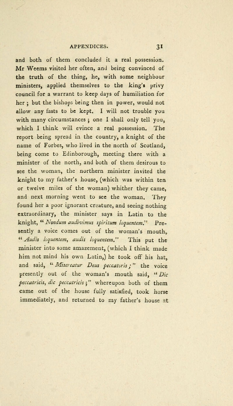 and both of them concluded it a real possession. Mr Wcems visited her often, and being convinced of the truth of the thing, he, with some neighbour ministers, applied themselves to the king'i privy council for a warrant to keep days of humiliation for her } but the bishops being then in power, would not allow any fasts to be kept. I will not trouble you with many circumstances j one I shall only tell you, which I think will evince a real possession. The report being spread in the country, a knight of the name of Forbes, who lived in the north of Scotland, being come to Edinborough, meeting there with a minister of the north, and both of them desirous to see the woman, the northern minister invited the knight to my father's house, (which was within ten or twelve miles of the woman) whither they came, and next morning went to see the woman. They found her a poor ignorant creature, and seeing nothing extraordinary, the minister says in Latin to the knight,  Nondum audi'uimm spiritum loquentem. Pre- sently a voice comes out of the woman's mouth,  Audii loquentern, audis loquentem. This put the minister into some amazement, (which I think made him not mind his own Latin,) he took off his hat,, and said,  Misereatur Deus feccatorls; the voice presently out of the woman's mouth said,  Die peccatricis, die peccatricis; whereupon both of them came out of the house fully satisfied, took horse immediately, and returned to my father's house at