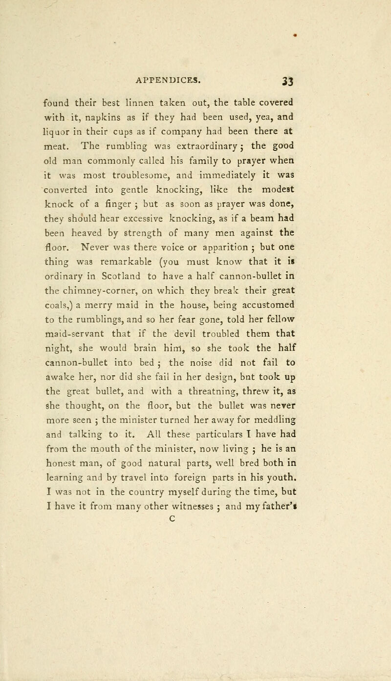found their best linnen taken out, the table covered with it, napkins as if they had been used, yea, and liquor in their cups as if company had been there at meat. The rumbling was extraordinary j the good old man commonly called his family to prayer when it was most troublesome, and immediately it was converted into gentle knocking, like the modest knock of a finger ; but as soon as prayer was done, they sho'uld hear excessive knocking, as if a beam had been heaved by strength of many men against the floor. Never was there voice or apparition ; but one thing was remarkable (you must know that it is ordinary in Scotland to have a half cannon-bullet in the chimney-corner, on which they break their great coals,) a merry maid in the house, being accustomed to the rumblings, and so her fear gone, told her fellow maid-servant that if the devil troubled them that night, she would brain him, so she took the half cannon-bullet into bed ; the noise did not fail to awake her, nor did she fail in her design, bnt took up the great bullet, and with a threatning, threw it, as she thought, on the floor, but the bullet was never more seen j the minister turned her away for meddling and talking to it. All these particulars T have had from the mouth of the minister, now living ; he is an honest man, of good natural parts, well bred both in learning and by travel into foreign parts in his youth. I was not in the country myself during the time, but I have it from many other witnesses ; and my father's C